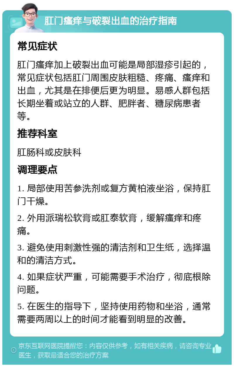 肛门瘙痒与破裂出血的治疗指南 常见症状 肛门瘙痒加上破裂出血可能是局部湿疹引起的，常见症状包括肛门周围皮肤粗糙、疼痛、瘙痒和出血，尤其是在排便后更为明显。易感人群包括长期坐着或站立的人群、肥胖者、糖尿病患者等。 推荐科室 肛肠科或皮肤科 调理要点 1. 局部使用苦参洗剂或复方黄柏液坐浴，保持肛门干燥。 2. 外用派瑞松软膏或肛泰软膏，缓解瘙痒和疼痛。 3. 避免使用刺激性强的清洁剂和卫生纸，选择温和的清洁方式。 4. 如果症状严重，可能需要手术治疗，彻底根除问题。 5. 在医生的指导下，坚持使用药物和坐浴，通常需要两周以上的时间才能看到明显的改善。