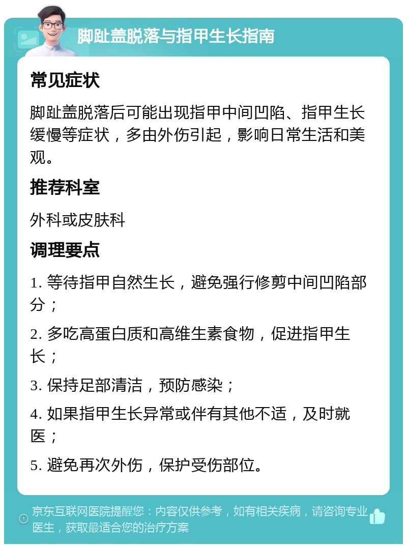 脚趾盖脱落与指甲生长指南 常见症状 脚趾盖脱落后可能出现指甲中间凹陷、指甲生长缓慢等症状，多由外伤引起，影响日常生活和美观。 推荐科室 外科或皮肤科 调理要点 1. 等待指甲自然生长，避免强行修剪中间凹陷部分； 2. 多吃高蛋白质和高维生素食物，促进指甲生长； 3. 保持足部清洁，预防感染； 4. 如果指甲生长异常或伴有其他不适，及时就医； 5. 避免再次外伤，保护受伤部位。