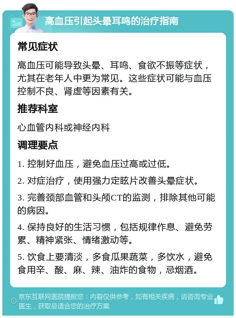 高血压引起头晕耳鸣的治疗指南 常见症状 高血压可能导致头晕、耳鸣、食欲不振等症状，尤其在老年人中更为常见。这些症状可能与血压控制不良、肾虚等因素有关。 推荐科室 心血管内科或神经内科 调理要点 1. 控制好血压，避免血压过高或过低。 2. 对症治疗，使用强力定眩片改善头晕症状。 3. 完善颈部血管和头颅CT的监测，排除其他可能的病因。 4. 保持良好的生活习惯，包括规律作息、避免劳累、精神紧张、情绪激动等。 5. 饮食上要清淡，多食瓜果蔬菜，多饮水，避免食用辛、酸、麻、辣、油炸的食物，忌烟酒。