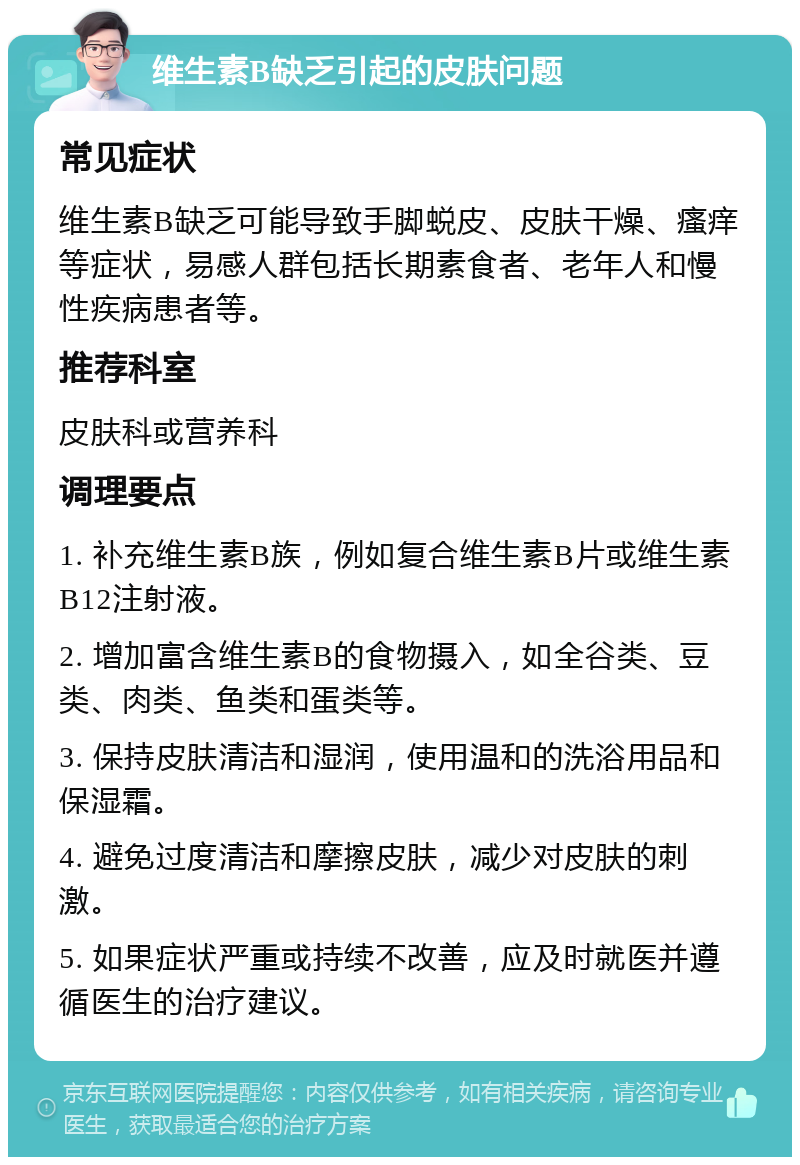 维生素B缺乏引起的皮肤问题 常见症状 维生素B缺乏可能导致手脚蜕皮、皮肤干燥、瘙痒等症状，易感人群包括长期素食者、老年人和慢性疾病患者等。 推荐科室 皮肤科或营养科 调理要点 1. 补充维生素B族，例如复合维生素B片或维生素B12注射液。 2. 增加富含维生素B的食物摄入，如全谷类、豆类、肉类、鱼类和蛋类等。 3. 保持皮肤清洁和湿润，使用温和的洗浴用品和保湿霜。 4. 避免过度清洁和摩擦皮肤，减少对皮肤的刺激。 5. 如果症状严重或持续不改善，应及时就医并遵循医生的治疗建议。