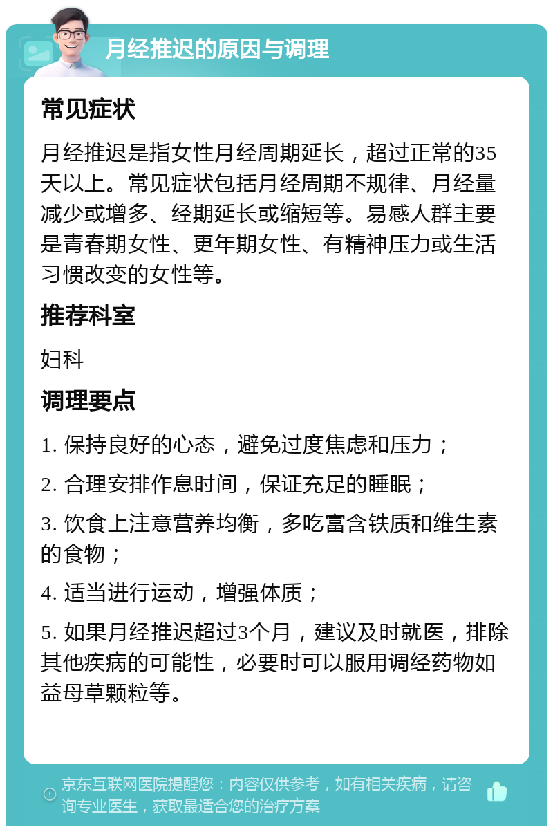 月经推迟的原因与调理 常见症状 月经推迟是指女性月经周期延长，超过正常的35天以上。常见症状包括月经周期不规律、月经量减少或增多、经期延长或缩短等。易感人群主要是青春期女性、更年期女性、有精神压力或生活习惯改变的女性等。 推荐科室 妇科 调理要点 1. 保持良好的心态，避免过度焦虑和压力； 2. 合理安排作息时间，保证充足的睡眠； 3. 饮食上注意营养均衡，多吃富含铁质和维生素的食物； 4. 适当进行运动，增强体质； 5. 如果月经推迟超过3个月，建议及时就医，排除其他疾病的可能性，必要时可以服用调经药物如益母草颗粒等。