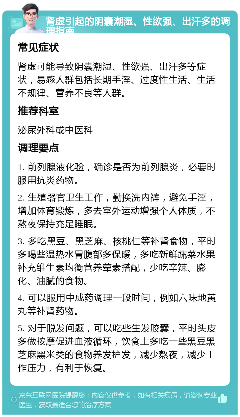 肾虚引起的阴囊潮湿、性欲强、出汗多的调理指南 常见症状 肾虚可能导致阴囊潮湿、性欲强、出汗多等症状，易感人群包括长期手淫、过度性生活、生活不规律、营养不良等人群。 推荐科室 泌尿外科或中医科 调理要点 1. 前列腺液化验，确诊是否为前列腺炎，必要时服用抗炎药物。 2. 生殖器官卫生工作，勤换洗内裤，避免手淫，增加体育锻炼，多去室外运动增强个人体质，不熬夜保持充足睡眠。 3. 多吃黑豆、黑芝麻、核桃仁等补肾食物，平时多喝些温热水胃腹部多保暖，多吃新鲜蔬菜水果补充维生素均衡营养荤素搭配，少吃辛辣、膨化、油腻的食物。 4. 可以服用中成药调理一段时间，例如六味地黄丸等补肾药物。 5. 对于脱发问题，可以吃些生发胶囊，平时头皮多做按摩促进血液循环，饮食上多吃一些黑豆黑芝麻黑米类的食物养发护发，减少熬夜，减少工作压力，有利于恢复。