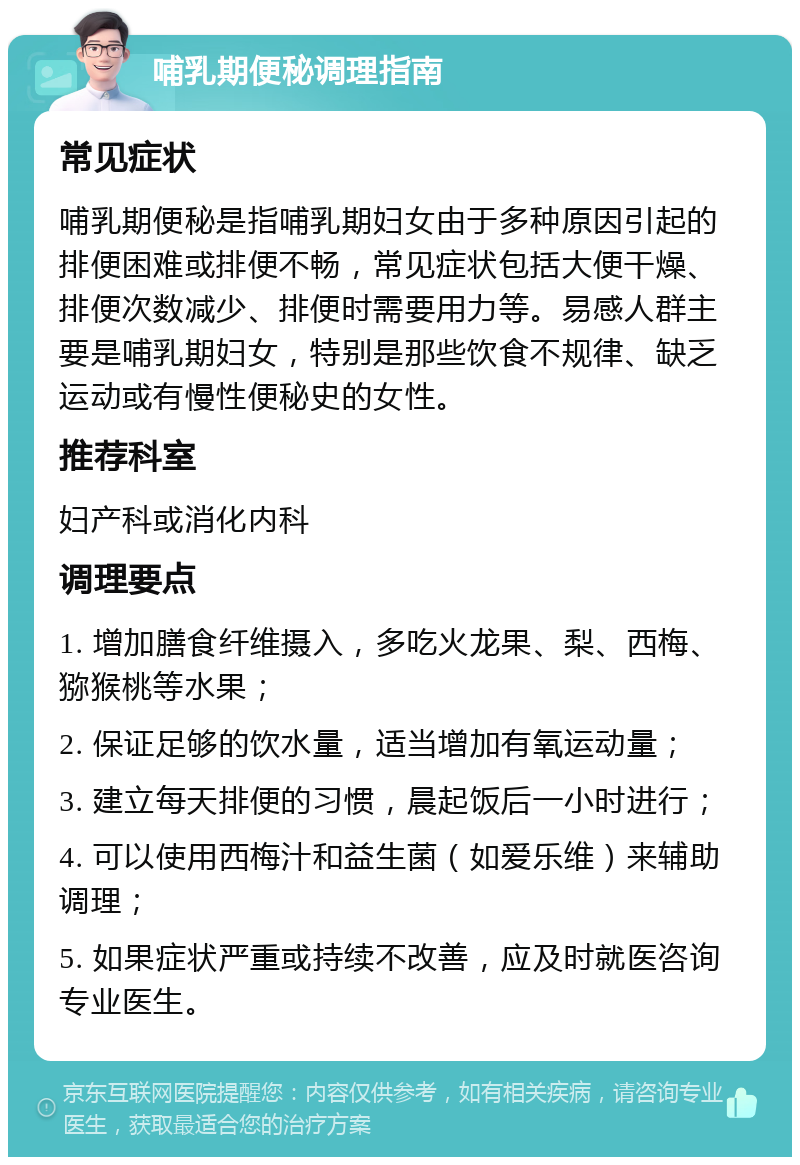 哺乳期便秘调理指南 常见症状 哺乳期便秘是指哺乳期妇女由于多种原因引起的排便困难或排便不畅，常见症状包括大便干燥、排便次数减少、排便时需要用力等。易感人群主要是哺乳期妇女，特别是那些饮食不规律、缺乏运动或有慢性便秘史的女性。 推荐科室 妇产科或消化内科 调理要点 1. 增加膳食纤维摄入，多吃火龙果、梨、西梅、猕猴桃等水果； 2. 保证足够的饮水量，适当增加有氧运动量； 3. 建立每天排便的习惯，晨起饭后一小时进行； 4. 可以使用西梅汁和益生菌（如爱乐维）来辅助调理； 5. 如果症状严重或持续不改善，应及时就医咨询专业医生。