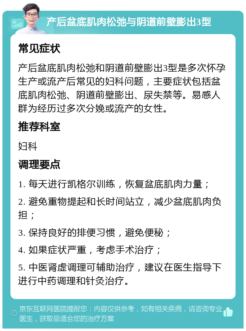 产后盆底肌肉松弛与阴道前壁膨出3型 常见症状 产后盆底肌肉松弛和阴道前壁膨出3型是多次怀孕生产或流产后常见的妇科问题，主要症状包括盆底肌肉松弛、阴道前壁膨出、尿失禁等。易感人群为经历过多次分娩或流产的女性。 推荐科室 妇科 调理要点 1. 每天进行凯格尔训练，恢复盆底肌肉力量； 2. 避免重物提起和长时间站立，减少盆底肌肉负担； 3. 保持良好的排便习惯，避免便秘； 4. 如果症状严重，考虑手术治疗； 5. 中医肾虚调理可辅助治疗，建议在医生指导下进行中药调理和针灸治疗。