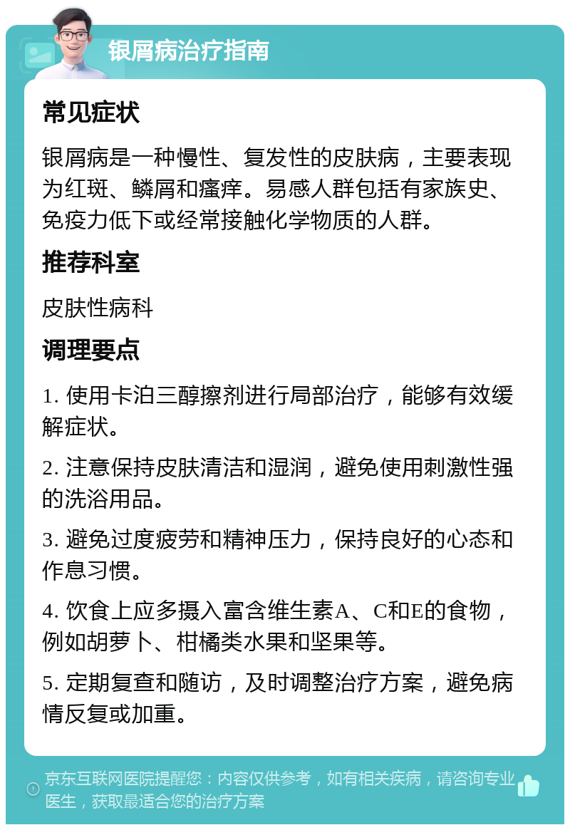 银屑病治疗指南 常见症状 银屑病是一种慢性、复发性的皮肤病，主要表现为红斑、鳞屑和瘙痒。易感人群包括有家族史、免疫力低下或经常接触化学物质的人群。 推荐科室 皮肤性病科 调理要点 1. 使用卡泊三醇擦剂进行局部治疗，能够有效缓解症状。 2. 注意保持皮肤清洁和湿润，避免使用刺激性强的洗浴用品。 3. 避免过度疲劳和精神压力，保持良好的心态和作息习惯。 4. 饮食上应多摄入富含维生素A、C和E的食物，例如胡萝卜、柑橘类水果和坚果等。 5. 定期复查和随访，及时调整治疗方案，避免病情反复或加重。