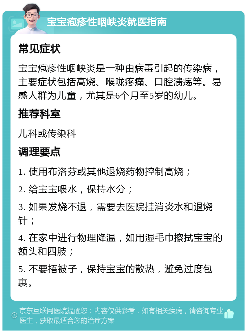 宝宝疱疹性咽峡炎就医指南 常见症状 宝宝疱疹性咽峡炎是一种由病毒引起的传染病，主要症状包括高烧、喉咙疼痛、口腔溃疡等。易感人群为儿童，尤其是6个月至5岁的幼儿。 推荐科室 儿科或传染科 调理要点 1. 使用布洛芬或其他退烧药物控制高烧； 2. 给宝宝喂水，保持水分； 3. 如果发烧不退，需要去医院挂消炎水和退烧针； 4. 在家中进行物理降温，如用湿毛巾擦拭宝宝的额头和四肢； 5. 不要捂被子，保持宝宝的散热，避免过度包裹。