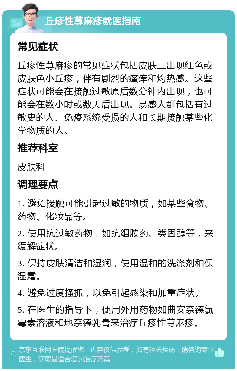 丘疹性荨麻疹就医指南 常见症状 丘疹性荨麻疹的常见症状包括皮肤上出现红色或皮肤色小丘疹，伴有剧烈的瘙痒和灼热感。这些症状可能会在接触过敏原后数分钟内出现，也可能会在数小时或数天后出现。易感人群包括有过敏史的人、免疫系统受损的人和长期接触某些化学物质的人。 推荐科室 皮肤科 调理要点 1. 避免接触可能引起过敏的物质，如某些食物、药物、化妆品等。 2. 使用抗过敏药物，如抗组胺药、类固醇等，来缓解症状。 3. 保持皮肤清洁和湿润，使用温和的洗涤剂和保湿霜。 4. 避免过度搔抓，以免引起感染和加重症状。 5. 在医生的指导下，使用外用药物如曲安奈德氯霉素溶液和地奈德乳膏来治疗丘疹性荨麻疹。