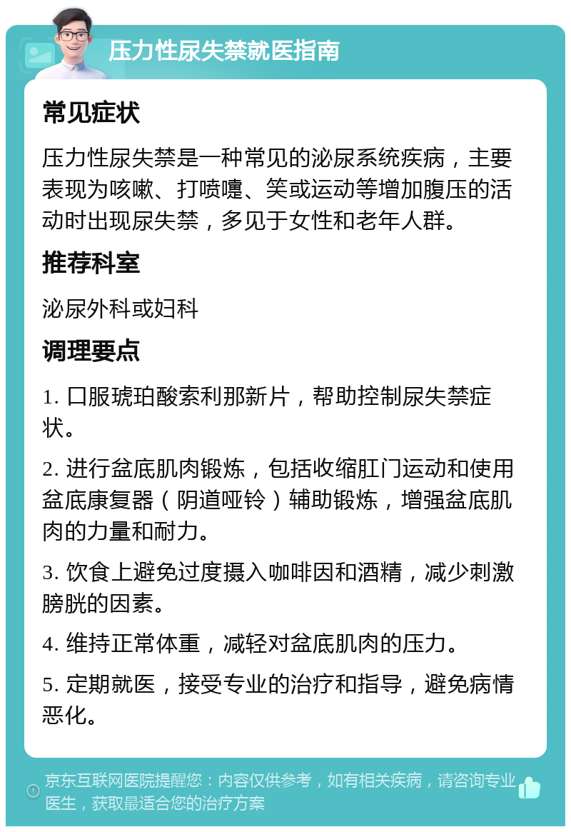 压力性尿失禁就医指南 常见症状 压力性尿失禁是一种常见的泌尿系统疾病，主要表现为咳嗽、打喷嚏、笑或运动等增加腹压的活动时出现尿失禁，多见于女性和老年人群。 推荐科室 泌尿外科或妇科 调理要点 1. 口服琥珀酸索利那新片，帮助控制尿失禁症状。 2. 进行盆底肌肉锻炼，包括收缩肛门运动和使用盆底康复器（阴道哑铃）辅助锻炼，增强盆底肌肉的力量和耐力。 3. 饮食上避免过度摄入咖啡因和酒精，减少刺激膀胱的因素。 4. 维持正常体重，减轻对盆底肌肉的压力。 5. 定期就医，接受专业的治疗和指导，避免病情恶化。