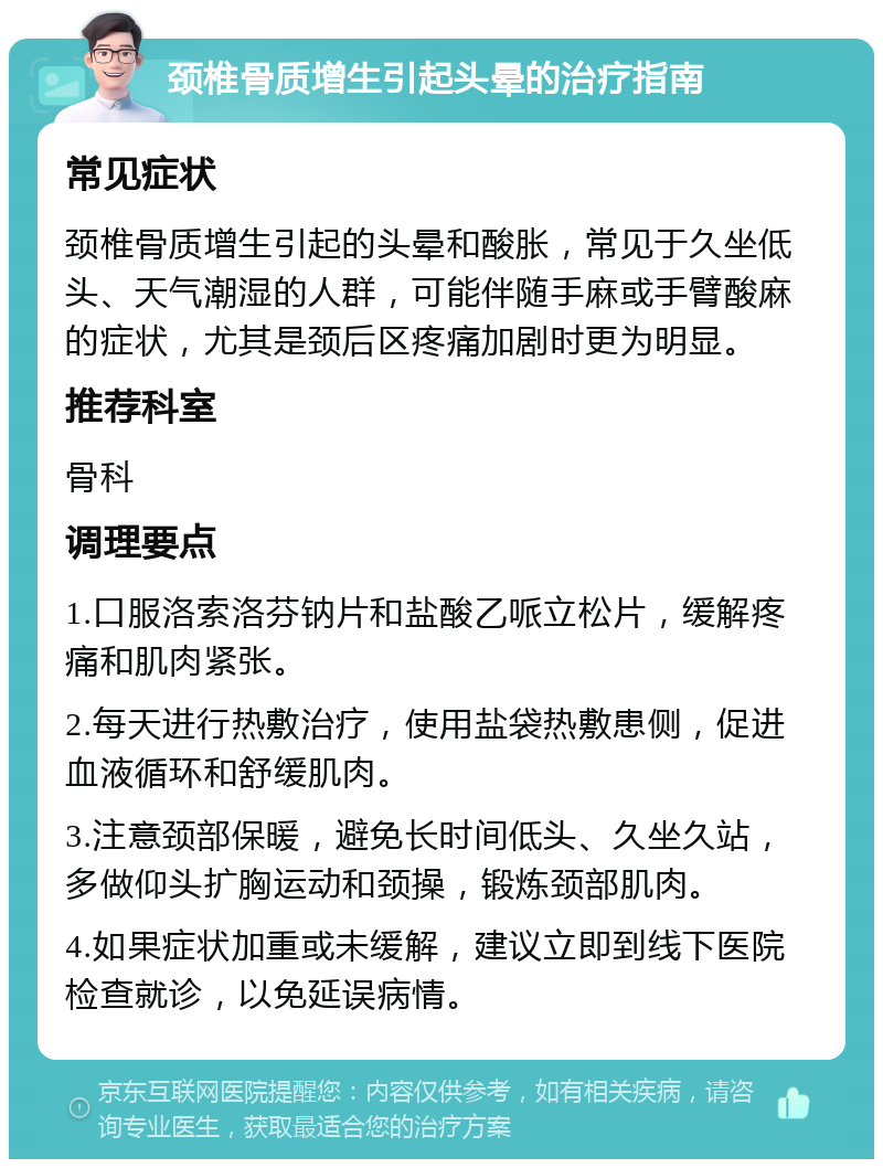 颈椎骨质增生引起头晕的治疗指南 常见症状 颈椎骨质增生引起的头晕和酸胀，常见于久坐低头、天气潮湿的人群，可能伴随手麻或手臂酸麻的症状，尤其是颈后区疼痛加剧时更为明显。 推荐科室 骨科 调理要点 1.口服洛索洛芬钠片和盐酸乙哌立松片，缓解疼痛和肌肉紧张。 2.每天进行热敷治疗，使用盐袋热敷患侧，促进血液循环和舒缓肌肉。 3.注意颈部保暖，避免长时间低头、久坐久站，多做仰头扩胸运动和颈操，锻炼颈部肌肉。 4.如果症状加重或未缓解，建议立即到线下医院检查就诊，以免延误病情。