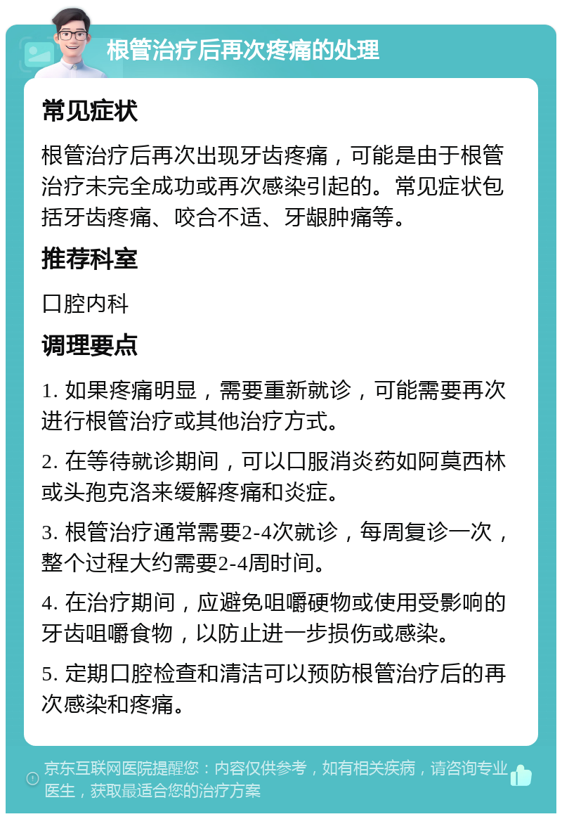 根管治疗后再次疼痛的处理 常见症状 根管治疗后再次出现牙齿疼痛，可能是由于根管治疗未完全成功或再次感染引起的。常见症状包括牙齿疼痛、咬合不适、牙龈肿痛等。 推荐科室 口腔内科 调理要点 1. 如果疼痛明显，需要重新就诊，可能需要再次进行根管治疗或其他治疗方式。 2. 在等待就诊期间，可以口服消炎药如阿莫西林或头孢克洛来缓解疼痛和炎症。 3. 根管治疗通常需要2-4次就诊，每周复诊一次，整个过程大约需要2-4周时间。 4. 在治疗期间，应避免咀嚼硬物或使用受影响的牙齿咀嚼食物，以防止进一步损伤或感染。 5. 定期口腔检查和清洁可以预防根管治疗后的再次感染和疼痛。