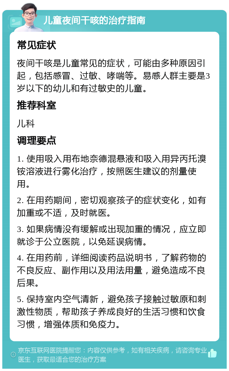 儿童夜间干咳的治疗指南 常见症状 夜间干咳是儿童常见的症状，可能由多种原因引起，包括感冒、过敏、哮喘等。易感人群主要是3岁以下的幼儿和有过敏史的儿童。 推荐科室 儿科 调理要点 1. 使用吸入用布地奈德混悬液和吸入用异丙托溴铵溶液进行雾化治疗，按照医生建议的剂量使用。 2. 在用药期间，密切观察孩子的症状变化，如有加重或不适，及时就医。 3. 如果病情没有缓解或出现加重的情况，应立即就诊于公立医院，以免延误病情。 4. 在用药前，详细阅读药品说明书，了解药物的不良反应、副作用以及用法用量，避免造成不良后果。 5. 保持室内空气清新，避免孩子接触过敏原和刺激性物质，帮助孩子养成良好的生活习惯和饮食习惯，增强体质和免疫力。