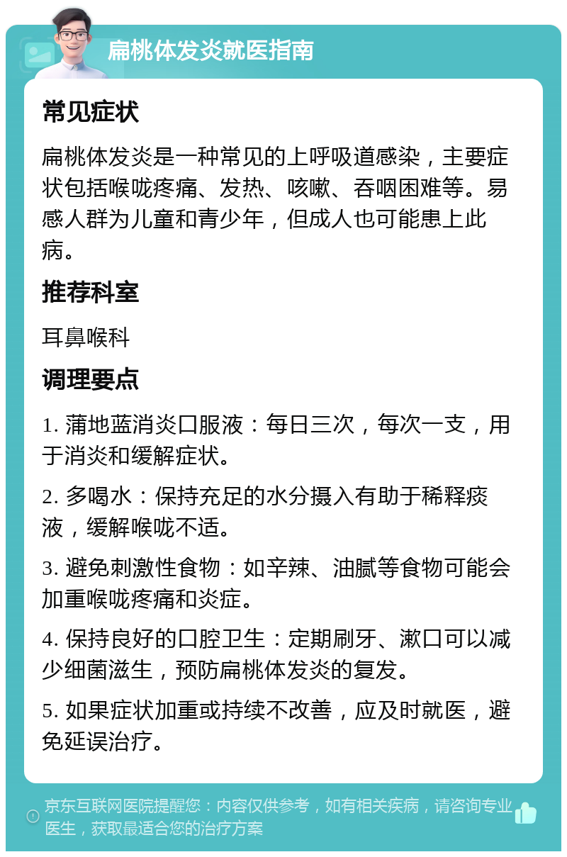 扁桃体发炎就医指南 常见症状 扁桃体发炎是一种常见的上呼吸道感染，主要症状包括喉咙疼痛、发热、咳嗽、吞咽困难等。易感人群为儿童和青少年，但成人也可能患上此病。 推荐科室 耳鼻喉科 调理要点 1. 蒲地蓝消炎口服液：每日三次，每次一支，用于消炎和缓解症状。 2. 多喝水：保持充足的水分摄入有助于稀释痰液，缓解喉咙不适。 3. 避免刺激性食物：如辛辣、油腻等食物可能会加重喉咙疼痛和炎症。 4. 保持良好的口腔卫生：定期刷牙、漱口可以减少细菌滋生，预防扁桃体发炎的复发。 5. 如果症状加重或持续不改善，应及时就医，避免延误治疗。