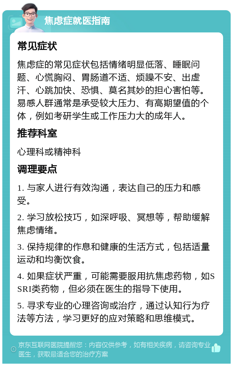 焦虑症就医指南 常见症状 焦虑症的常见症状包括情绪明显低落、睡眠问题、心慌胸闷、胃肠道不适、烦躁不安、出虚汗、心跳加快、恐惧、莫名其妙的担心害怕等。易感人群通常是承受较大压力、有高期望值的个体，例如考研学生或工作压力大的成年人。 推荐科室 心理科或精神科 调理要点 1. 与家人进行有效沟通，表达自己的压力和感受。 2. 学习放松技巧，如深呼吸、冥想等，帮助缓解焦虑情绪。 3. 保持规律的作息和健康的生活方式，包括适量运动和均衡饮食。 4. 如果症状严重，可能需要服用抗焦虑药物，如SSRI类药物，但必须在医生的指导下使用。 5. 寻求专业的心理咨询或治疗，通过认知行为疗法等方法，学习更好的应对策略和思维模式。