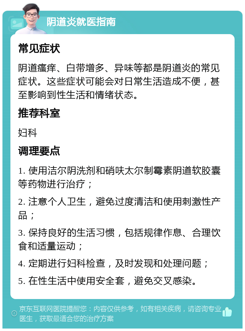 阴道炎就医指南 常见症状 阴道瘙痒、白带增多、异味等都是阴道炎的常见症状。这些症状可能会对日常生活造成不便，甚至影响到性生活和情绪状态。 推荐科室 妇科 调理要点 1. 使用洁尔阴洗剂和硝呋太尔制霉素阴道软胶囊等药物进行治疗； 2. 注意个人卫生，避免过度清洁和使用刺激性产品； 3. 保持良好的生活习惯，包括规律作息、合理饮食和适量运动； 4. 定期进行妇科检查，及时发现和处理问题； 5. 在性生活中使用安全套，避免交叉感染。