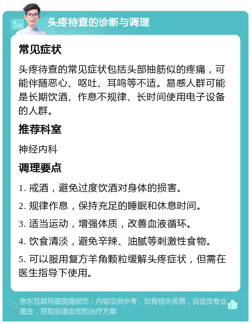 头疼待查的诊断与调理 常见症状 头疼待查的常见症状包括头部抽筋似的疼痛，可能伴随恶心、呕吐、耳鸣等不适。易感人群可能是长期饮酒、作息不规律、长时间使用电子设备的人群。 推荐科室 神经内科 调理要点 1. 戒酒，避免过度饮酒对身体的损害。 2. 规律作息，保持充足的睡眠和休息时间。 3. 适当运动，增强体质，改善血液循环。 4. 饮食清淡，避免辛辣、油腻等刺激性食物。 5. 可以服用复方羊角颗粒缓解头疼症状，但需在医生指导下使用。