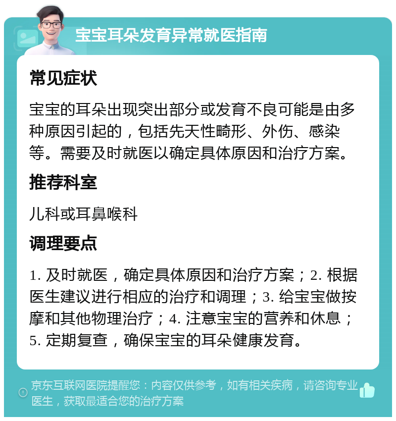 宝宝耳朵发育异常就医指南 常见症状 宝宝的耳朵出现突出部分或发育不良可能是由多种原因引起的，包括先天性畸形、外伤、感染等。需要及时就医以确定具体原因和治疗方案。 推荐科室 儿科或耳鼻喉科 调理要点 1. 及时就医，确定具体原因和治疗方案；2. 根据医生建议进行相应的治疗和调理；3. 给宝宝做按摩和其他物理治疗；4. 注意宝宝的营养和休息；5. 定期复查，确保宝宝的耳朵健康发育。