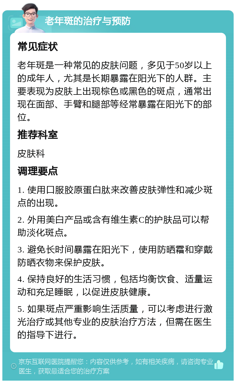 老年斑的治疗与预防 常见症状 老年斑是一种常见的皮肤问题，多见于50岁以上的成年人，尤其是长期暴露在阳光下的人群。主要表现为皮肤上出现棕色或黑色的斑点，通常出现在面部、手臂和腿部等经常暴露在阳光下的部位。 推荐科室 皮肤科 调理要点 1. 使用口服胶原蛋白肽来改善皮肤弹性和减少斑点的出现。 2. 外用美白产品或含有维生素C的护肤品可以帮助淡化斑点。 3. 避免长时间暴露在阳光下，使用防晒霜和穿戴防晒衣物来保护皮肤。 4. 保持良好的生活习惯，包括均衡饮食、适量运动和充足睡眠，以促进皮肤健康。 5. 如果斑点严重影响生活质量，可以考虑进行激光治疗或其他专业的皮肤治疗方法，但需在医生的指导下进行。