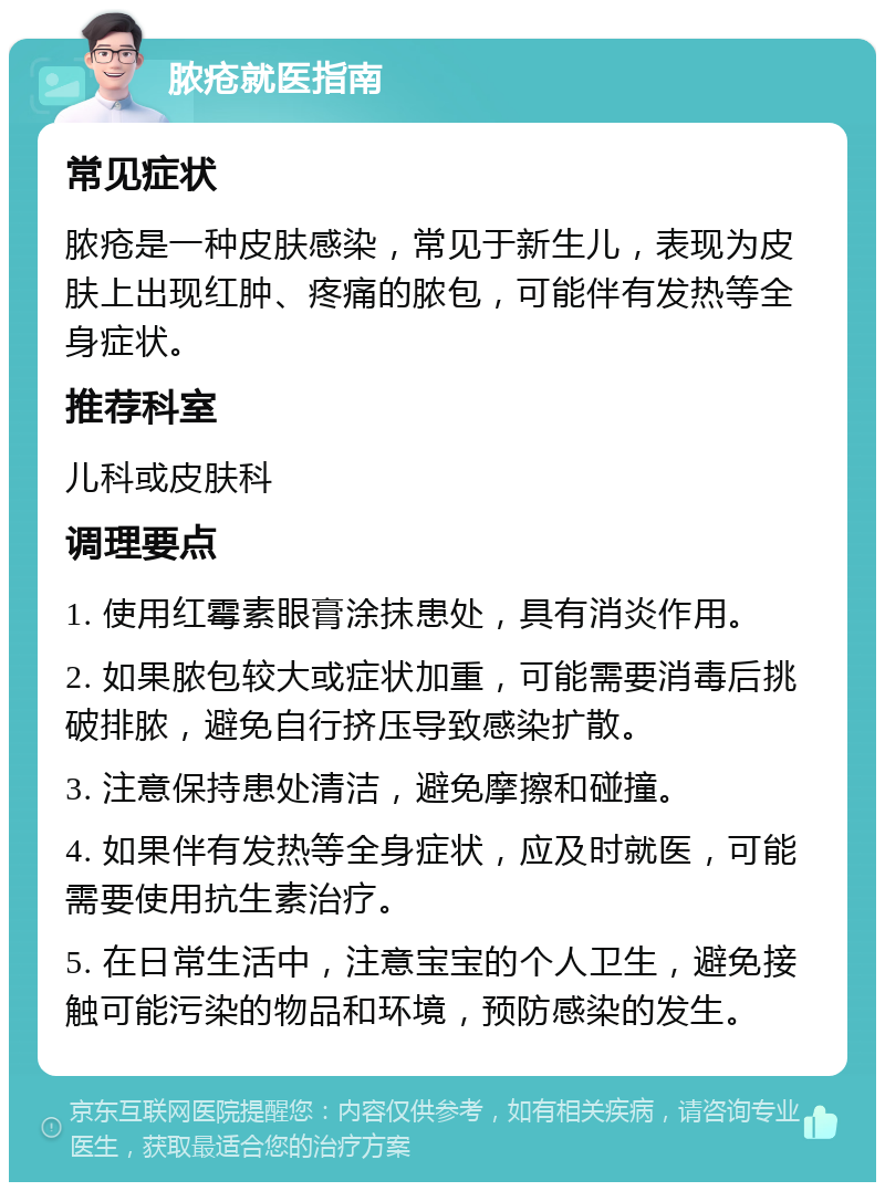 脓疮就医指南 常见症状 脓疮是一种皮肤感染，常见于新生儿，表现为皮肤上出现红肿、疼痛的脓包，可能伴有发热等全身症状。 推荐科室 儿科或皮肤科 调理要点 1. 使用红霉素眼膏涂抹患处，具有消炎作用。 2. 如果脓包较大或症状加重，可能需要消毒后挑破排脓，避免自行挤压导致感染扩散。 3. 注意保持患处清洁，避免摩擦和碰撞。 4. 如果伴有发热等全身症状，应及时就医，可能需要使用抗生素治疗。 5. 在日常生活中，注意宝宝的个人卫生，避免接触可能污染的物品和环境，预防感染的发生。