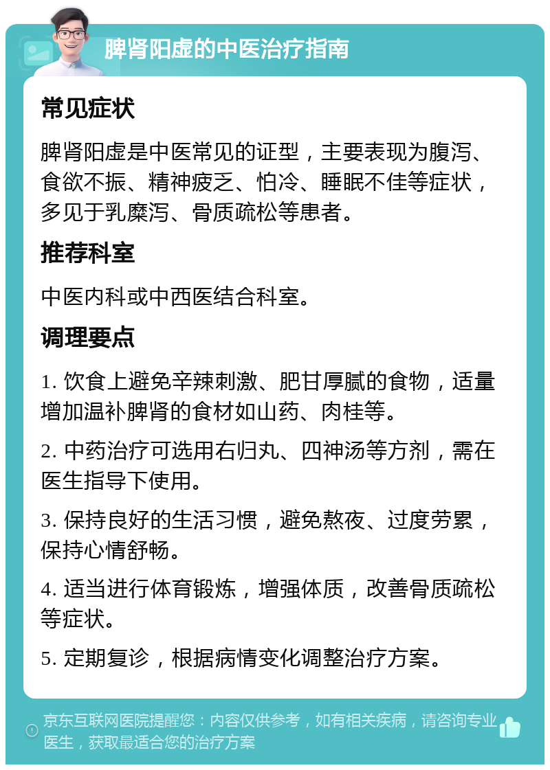 脾肾阳虚的中医治疗指南 常见症状 脾肾阳虚是中医常见的证型，主要表现为腹泻、食欲不振、精神疲乏、怕冷、睡眠不佳等症状，多见于乳糜泻、骨质疏松等患者。 推荐科室 中医内科或中西医结合科室。 调理要点 1. 饮食上避免辛辣刺激、肥甘厚腻的食物，适量增加温补脾肾的食材如山药、肉桂等。 2. 中药治疗可选用右归丸、四神汤等方剂，需在医生指导下使用。 3. 保持良好的生活习惯，避免熬夜、过度劳累，保持心情舒畅。 4. 适当进行体育锻炼，增强体质，改善骨质疏松等症状。 5. 定期复诊，根据病情变化调整治疗方案。