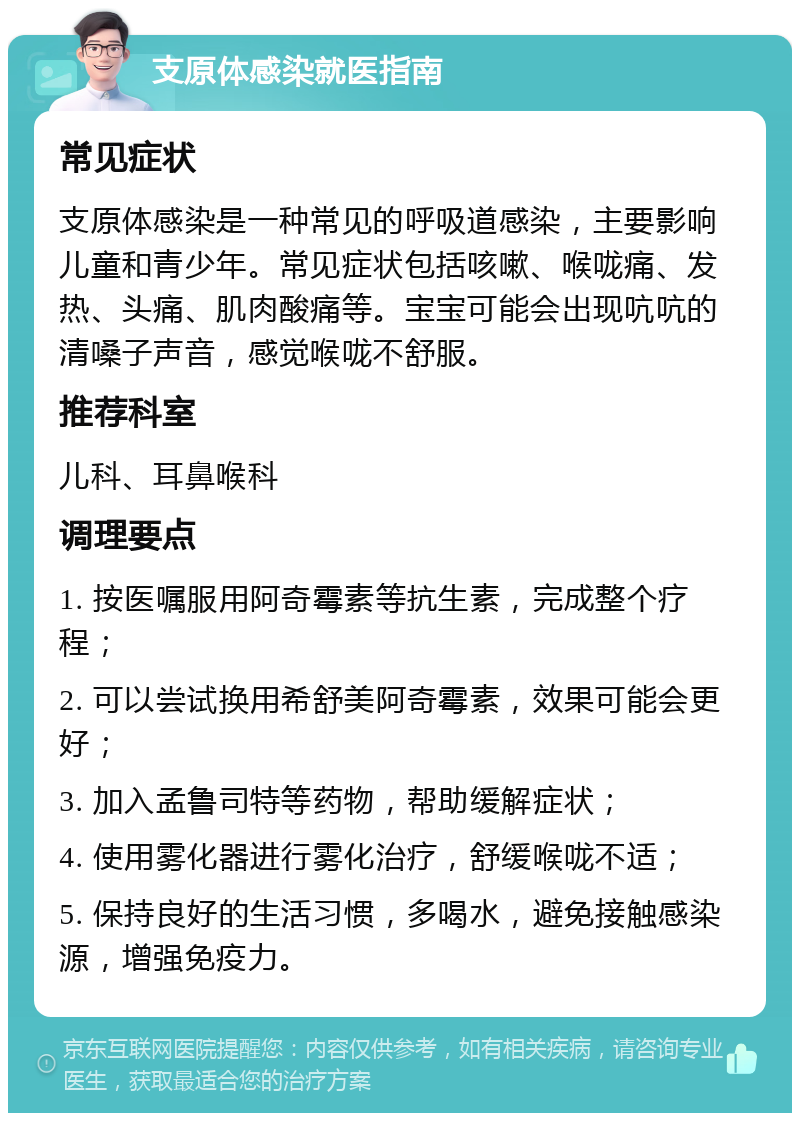 支原体感染就医指南 常见症状 支原体感染是一种常见的呼吸道感染，主要影响儿童和青少年。常见症状包括咳嗽、喉咙痛、发热、头痛、肌肉酸痛等。宝宝可能会出现吭吭的清嗓子声音，感觉喉咙不舒服。 推荐科室 儿科、耳鼻喉科 调理要点 1. 按医嘱服用阿奇霉素等抗生素，完成整个疗程； 2. 可以尝试换用希舒美阿奇霉素，效果可能会更好； 3. 加入孟鲁司特等药物，帮助缓解症状； 4. 使用雾化器进行雾化治疗，舒缓喉咙不适； 5. 保持良好的生活习惯，多喝水，避免接触感染源，增强免疫力。