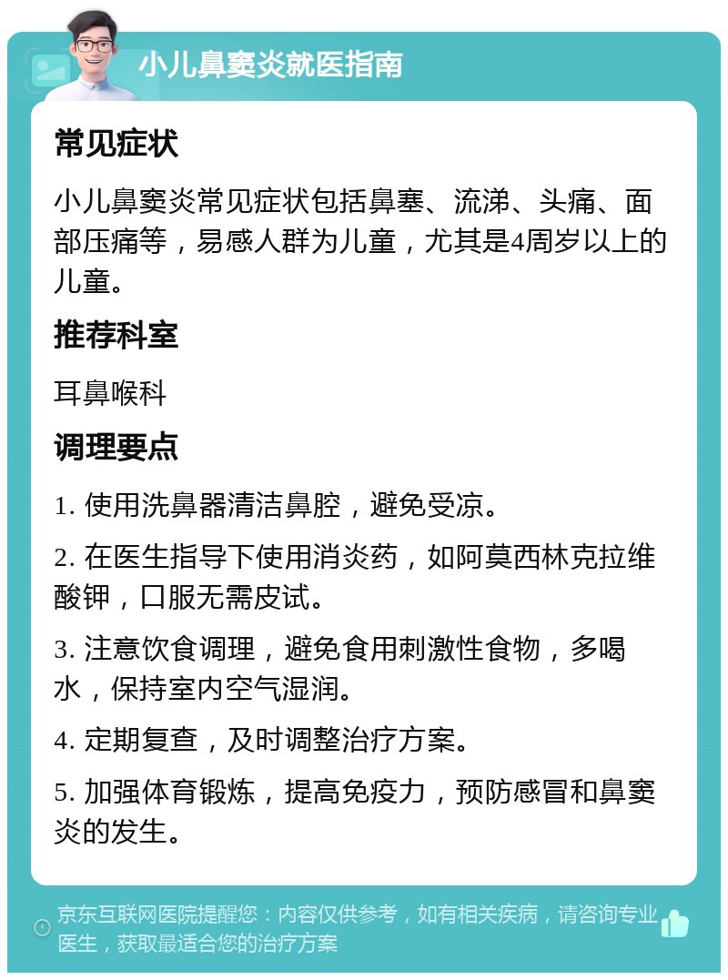 小儿鼻窦炎就医指南 常见症状 小儿鼻窦炎常见症状包括鼻塞、流涕、头痛、面部压痛等，易感人群为儿童，尤其是4周岁以上的儿童。 推荐科室 耳鼻喉科 调理要点 1. 使用洗鼻器清洁鼻腔，避免受凉。 2. 在医生指导下使用消炎药，如阿莫西林克拉维酸钾，口服无需皮试。 3. 注意饮食调理，避免食用刺激性食物，多喝水，保持室内空气湿润。 4. 定期复查，及时调整治疗方案。 5. 加强体育锻炼，提高免疫力，预防感冒和鼻窦炎的发生。