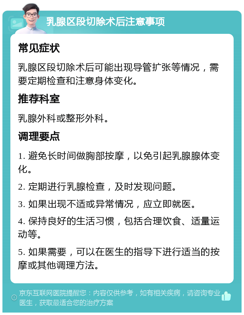 乳腺区段切除术后注意事项 常见症状 乳腺区段切除术后可能出现导管扩张等情况，需要定期检查和注意身体变化。 推荐科室 乳腺外科或整形外科。 调理要点 1. 避免长时间做胸部按摩，以免引起乳腺腺体变化。 2. 定期进行乳腺检查，及时发现问题。 3. 如果出现不适或异常情况，应立即就医。 4. 保持良好的生活习惯，包括合理饮食、适量运动等。 5. 如果需要，可以在医生的指导下进行适当的按摩或其他调理方法。