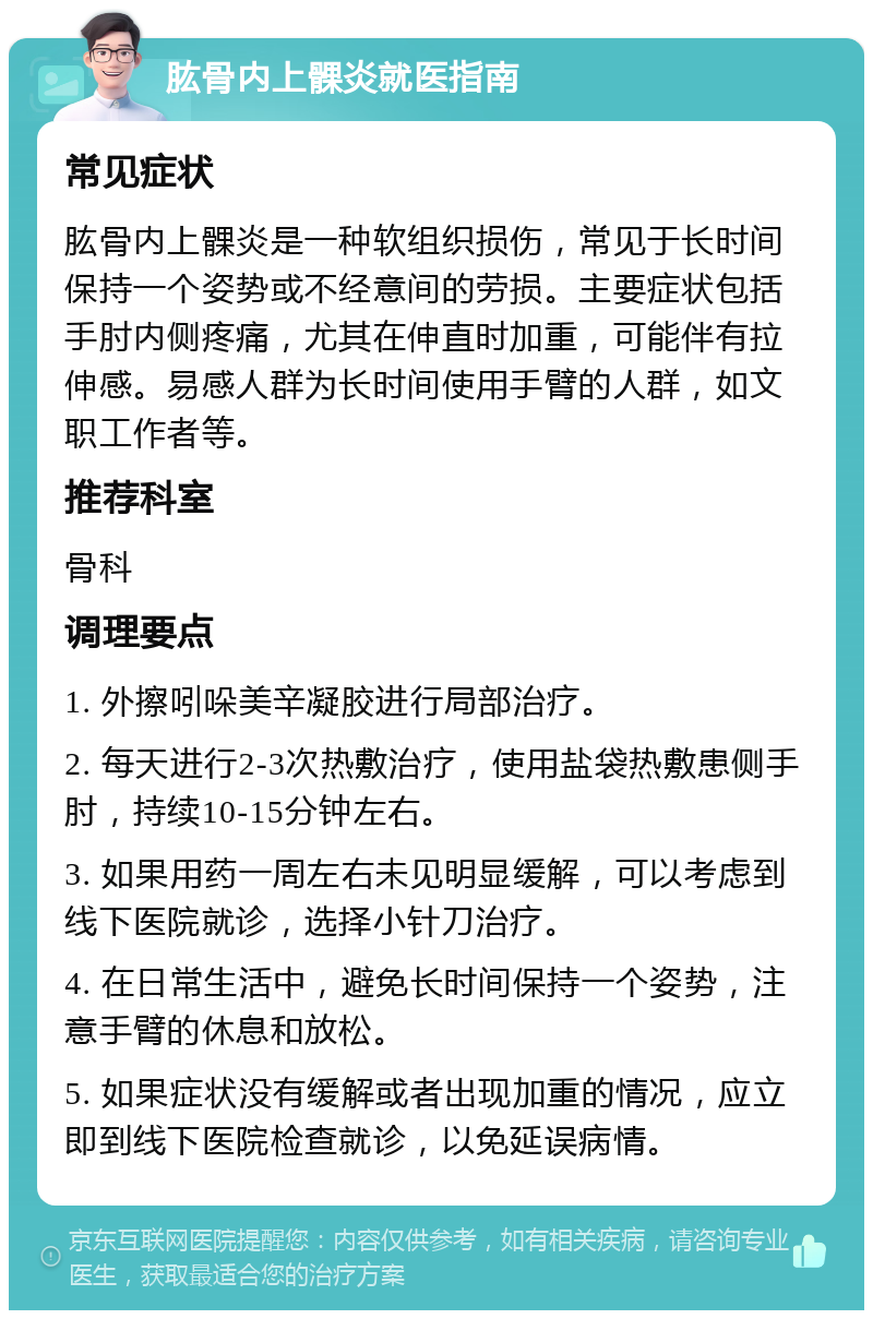 肱骨内上髁炎就医指南 常见症状 肱骨内上髁炎是一种软组织损伤，常见于长时间保持一个姿势或不经意间的劳损。主要症状包括手肘内侧疼痛，尤其在伸直时加重，可能伴有拉伸感。易感人群为长时间使用手臂的人群，如文职工作者等。 推荐科室 骨科 调理要点 1. 外擦吲哚美辛凝胶进行局部治疗。 2. 每天进行2-3次热敷治疗，使用盐袋热敷患侧手肘，持续10-15分钟左右。 3. 如果用药一周左右未见明显缓解，可以考虑到线下医院就诊，选择小针刀治疗。 4. 在日常生活中，避免长时间保持一个姿势，注意手臂的休息和放松。 5. 如果症状没有缓解或者出现加重的情况，应立即到线下医院检查就诊，以免延误病情。