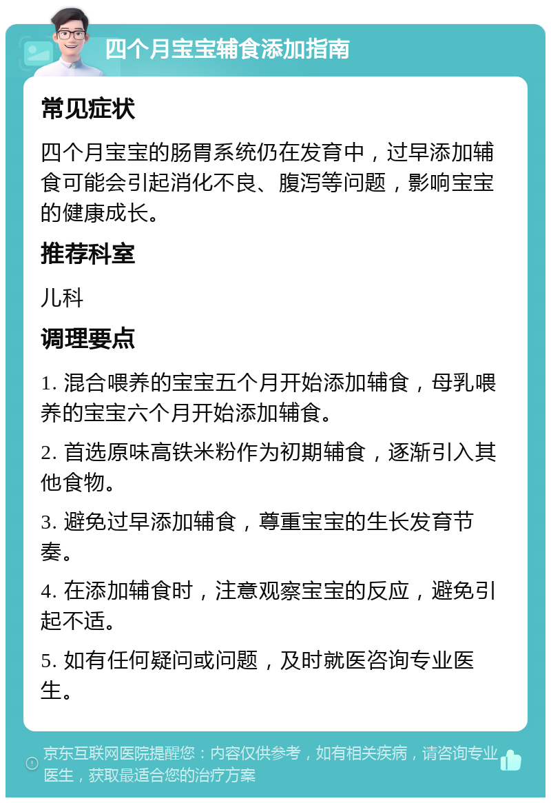 四个月宝宝辅食添加指南 常见症状 四个月宝宝的肠胃系统仍在发育中，过早添加辅食可能会引起消化不良、腹泻等问题，影响宝宝的健康成长。 推荐科室 儿科 调理要点 1. 混合喂养的宝宝五个月开始添加辅食，母乳喂养的宝宝六个月开始添加辅食。 2. 首选原味高铁米粉作为初期辅食，逐渐引入其他食物。 3. 避免过早添加辅食，尊重宝宝的生长发育节奏。 4. 在添加辅食时，注意观察宝宝的反应，避免引起不适。 5. 如有任何疑问或问题，及时就医咨询专业医生。