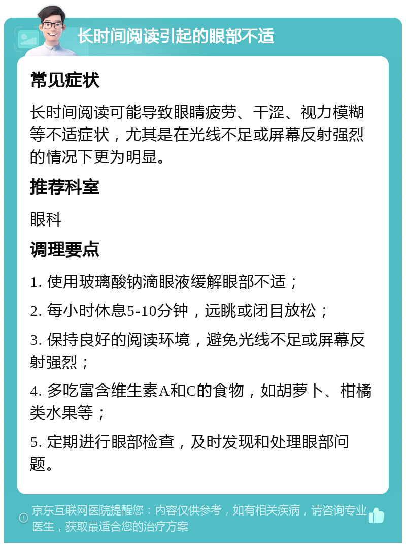 长时间阅读引起的眼部不适 常见症状 长时间阅读可能导致眼睛疲劳、干涩、视力模糊等不适症状，尤其是在光线不足或屏幕反射强烈的情况下更为明显。 推荐科室 眼科 调理要点 1. 使用玻璃酸钠滴眼液缓解眼部不适； 2. 每小时休息5-10分钟，远眺或闭目放松； 3. 保持良好的阅读环境，避免光线不足或屏幕反射强烈； 4. 多吃富含维生素A和C的食物，如胡萝卜、柑橘类水果等； 5. 定期进行眼部检查，及时发现和处理眼部问题。