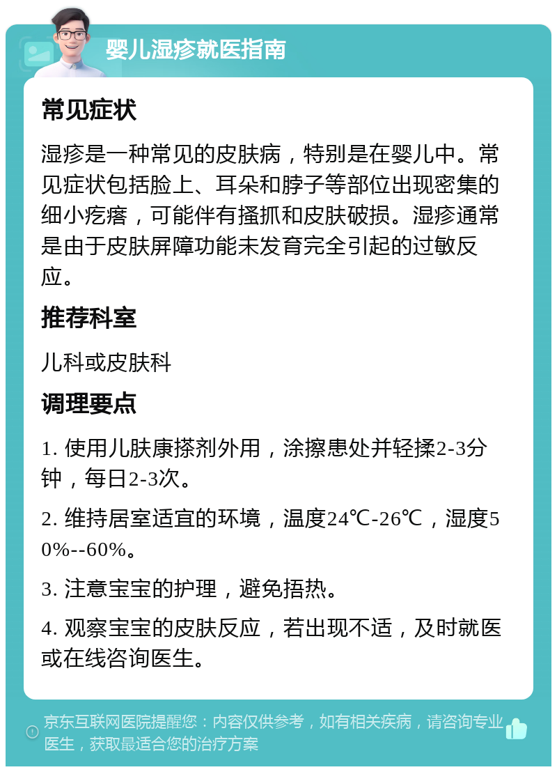 婴儿湿疹就医指南 常见症状 湿疹是一种常见的皮肤病，特别是在婴儿中。常见症状包括脸上、耳朵和脖子等部位出现密集的细小疙瘩，可能伴有搔抓和皮肤破损。湿疹通常是由于皮肤屏障功能未发育完全引起的过敏反应。 推荐科室 儿科或皮肤科 调理要点 1. 使用儿肤康搽剂外用，涂擦患处并轻揉2-3分钟，每日2-3次。 2. 维持居室适宜的环境，温度24℃-26℃，湿度50%--60%。 3. 注意宝宝的护理，避免捂热。 4. 观察宝宝的皮肤反应，若出现不适，及时就医或在线咨询医生。