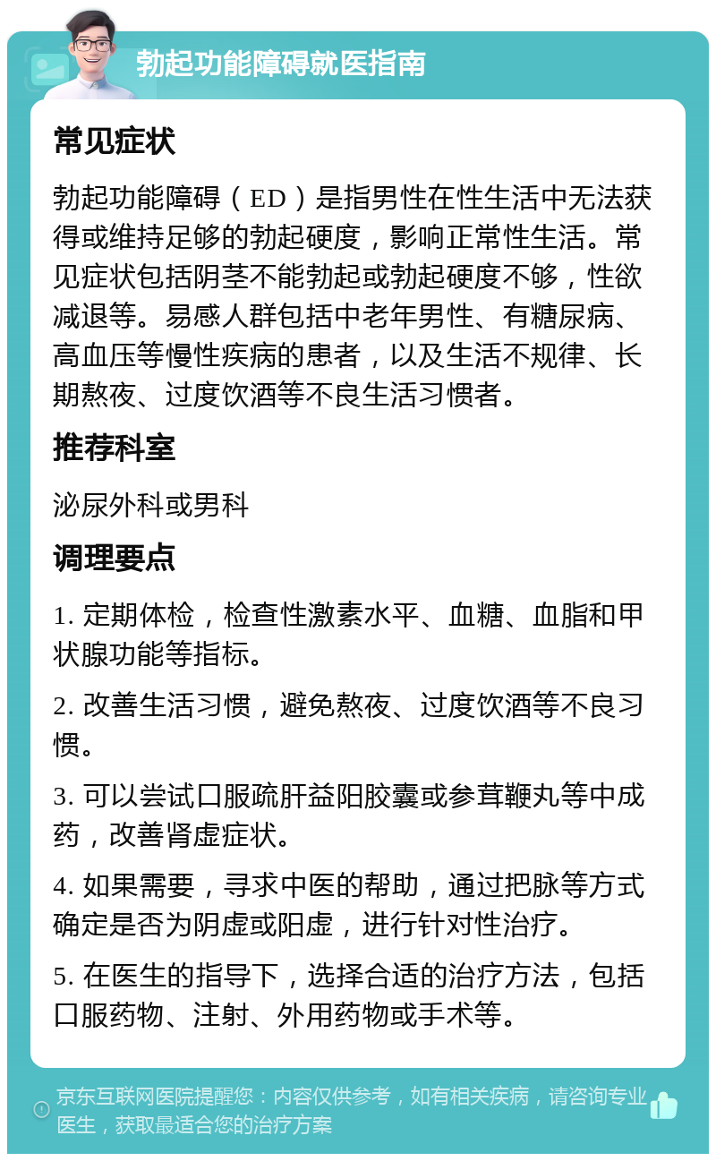 勃起功能障碍就医指南 常见症状 勃起功能障碍（ED）是指男性在性生活中无法获得或维持足够的勃起硬度，影响正常性生活。常见症状包括阴茎不能勃起或勃起硬度不够，性欲减退等。易感人群包括中老年男性、有糖尿病、高血压等慢性疾病的患者，以及生活不规律、长期熬夜、过度饮酒等不良生活习惯者。 推荐科室 泌尿外科或男科 调理要点 1. 定期体检，检查性激素水平、血糖、血脂和甲状腺功能等指标。 2. 改善生活习惯，避免熬夜、过度饮酒等不良习惯。 3. 可以尝试口服疏肝益阳胶囊或参茸鞭丸等中成药，改善肾虚症状。 4. 如果需要，寻求中医的帮助，通过把脉等方式确定是否为阴虚或阳虚，进行针对性治疗。 5. 在医生的指导下，选择合适的治疗方法，包括口服药物、注射、外用药物或手术等。