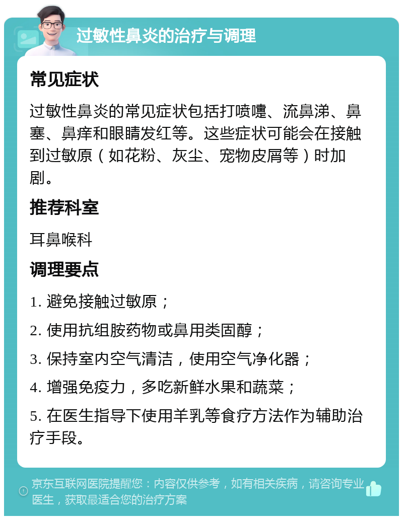 过敏性鼻炎的治疗与调理 常见症状 过敏性鼻炎的常见症状包括打喷嚏、流鼻涕、鼻塞、鼻痒和眼睛发红等。这些症状可能会在接触到过敏原（如花粉、灰尘、宠物皮屑等）时加剧。 推荐科室 耳鼻喉科 调理要点 1. 避免接触过敏原； 2. 使用抗组胺药物或鼻用类固醇； 3. 保持室内空气清洁，使用空气净化器； 4. 增强免疫力，多吃新鲜水果和蔬菜； 5. 在医生指导下使用羊乳等食疗方法作为辅助治疗手段。