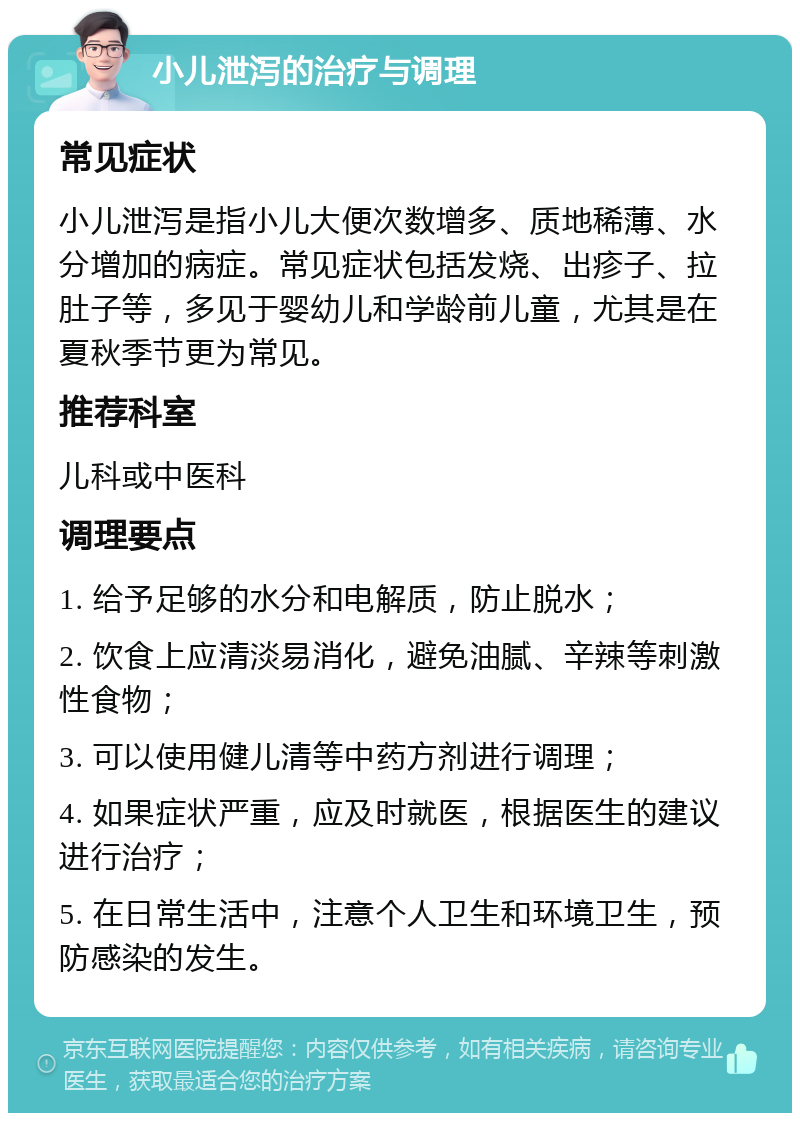 小儿泄泻的治疗与调理 常见症状 小儿泄泻是指小儿大便次数增多、质地稀薄、水分增加的病症。常见症状包括发烧、出疹子、拉肚子等，多见于婴幼儿和学龄前儿童，尤其是在夏秋季节更为常见。 推荐科室 儿科或中医科 调理要点 1. 给予足够的水分和电解质，防止脱水； 2. 饮食上应清淡易消化，避免油腻、辛辣等刺激性食物； 3. 可以使用健儿清等中药方剂进行调理； 4. 如果症状严重，应及时就医，根据医生的建议进行治疗； 5. 在日常生活中，注意个人卫生和环境卫生，预防感染的发生。