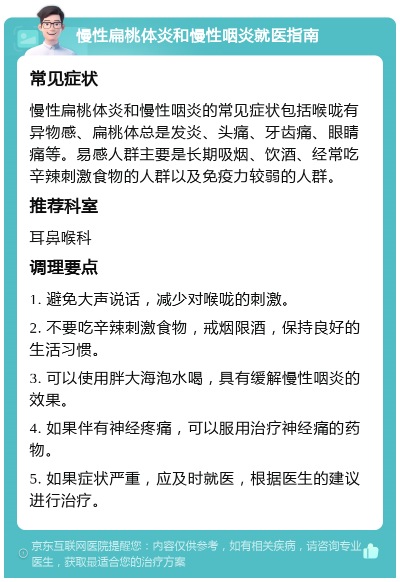 慢性扁桃体炎和慢性咽炎就医指南 常见症状 慢性扁桃体炎和慢性咽炎的常见症状包括喉咙有异物感、扁桃体总是发炎、头痛、牙齿痛、眼睛痛等。易感人群主要是长期吸烟、饮酒、经常吃辛辣刺激食物的人群以及免疫力较弱的人群。 推荐科室 耳鼻喉科 调理要点 1. 避免大声说话，减少对喉咙的刺激。 2. 不要吃辛辣刺激食物，戒烟限酒，保持良好的生活习惯。 3. 可以使用胖大海泡水喝，具有缓解慢性咽炎的效果。 4. 如果伴有神经疼痛，可以服用治疗神经痛的药物。 5. 如果症状严重，应及时就医，根据医生的建议进行治疗。