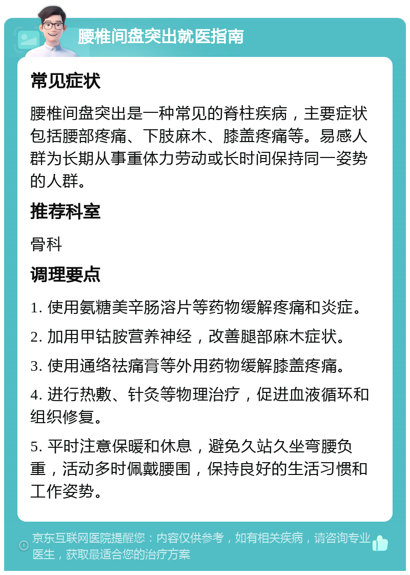 腰椎间盘突出就医指南 常见症状 腰椎间盘突出是一种常见的脊柱疾病，主要症状包括腰部疼痛、下肢麻木、膝盖疼痛等。易感人群为长期从事重体力劳动或长时间保持同一姿势的人群。 推荐科室 骨科 调理要点 1. 使用氨糖美辛肠溶片等药物缓解疼痛和炎症。 2. 加用甲钴胺营养神经，改善腿部麻木症状。 3. 使用通络祛痛膏等外用药物缓解膝盖疼痛。 4. 进行热敷、针灸等物理治疗，促进血液循环和组织修复。 5. 平时注意保暖和休息，避免久站久坐弯腰负重，活动多时佩戴腰围，保持良好的生活习惯和工作姿势。