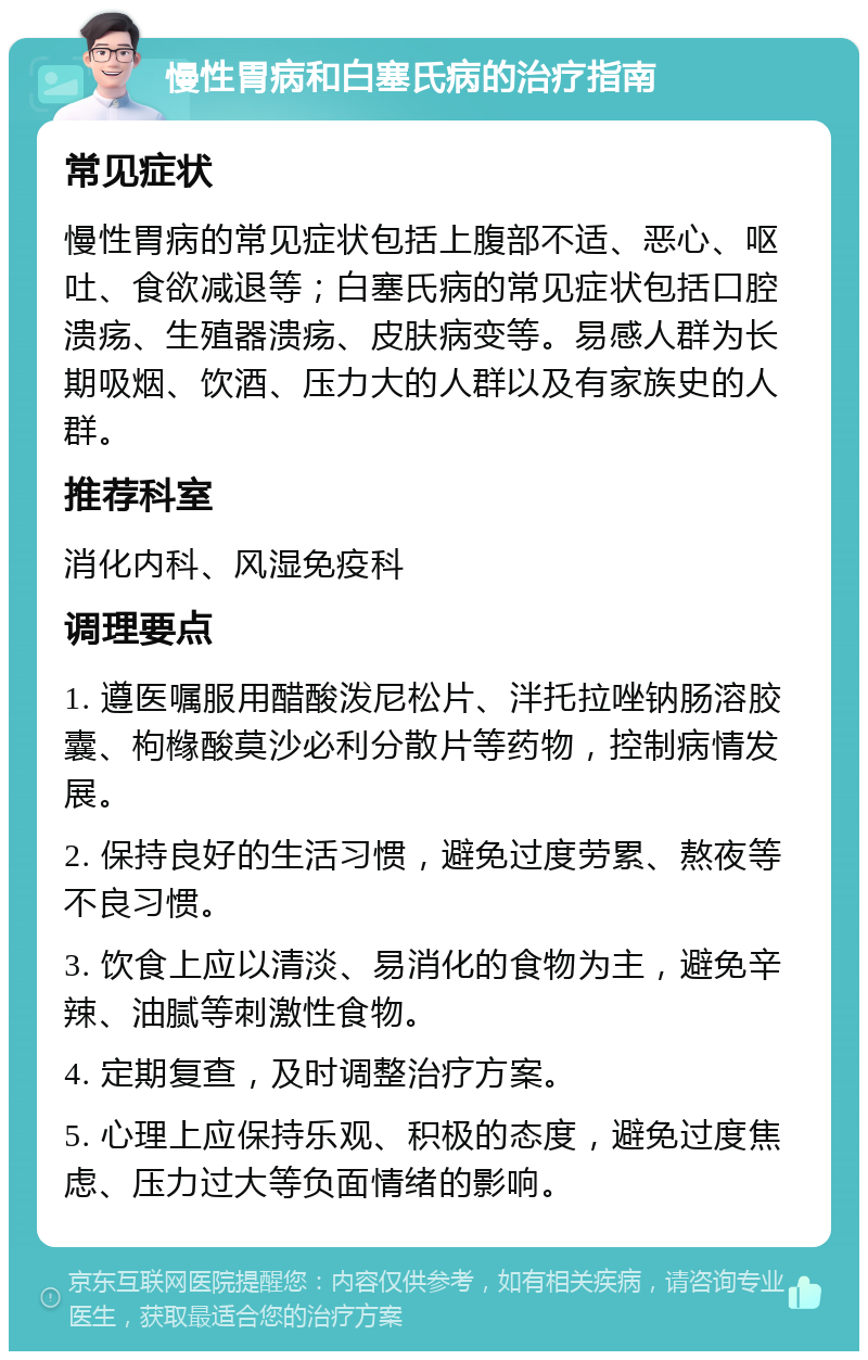 慢性胃病和白塞氏病的治疗指南 常见症状 慢性胃病的常见症状包括上腹部不适、恶心、呕吐、食欲减退等；白塞氏病的常见症状包括口腔溃疡、生殖器溃疡、皮肤病变等。易感人群为长期吸烟、饮酒、压力大的人群以及有家族史的人群。 推荐科室 消化内科、风湿免疫科 调理要点 1. 遵医嘱服用醋酸泼尼松片、泮托拉唑钠肠溶胶囊、枸橼酸莫沙必利分散片等药物，控制病情发展。 2. 保持良好的生活习惯，避免过度劳累、熬夜等不良习惯。 3. 饮食上应以清淡、易消化的食物为主，避免辛辣、油腻等刺激性食物。 4. 定期复查，及时调整治疗方案。 5. 心理上应保持乐观、积极的态度，避免过度焦虑、压力过大等负面情绪的影响。