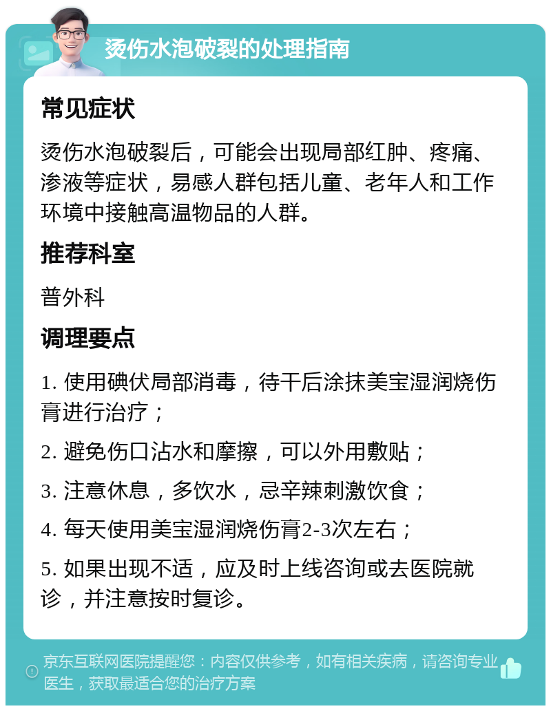 烫伤水泡破裂的处理指南 常见症状 烫伤水泡破裂后，可能会出现局部红肿、疼痛、渗液等症状，易感人群包括儿童、老年人和工作环境中接触高温物品的人群。 推荐科室 普外科 调理要点 1. 使用碘伏局部消毒，待干后涂抹美宝湿润烧伤膏进行治疗； 2. 避免伤口沾水和摩擦，可以外用敷贴； 3. 注意休息，多饮水，忌辛辣刺激饮食； 4. 每天使用美宝湿润烧伤膏2-3次左右； 5. 如果出现不适，应及时上线咨询或去医院就诊，并注意按时复诊。