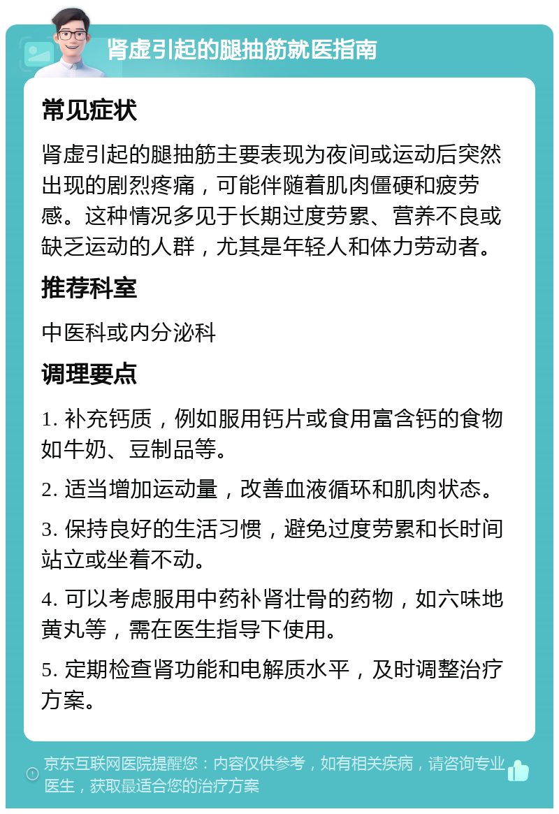 肾虚引起的腿抽筋就医指南 常见症状 肾虚引起的腿抽筋主要表现为夜间或运动后突然出现的剧烈疼痛，可能伴随着肌肉僵硬和疲劳感。这种情况多见于长期过度劳累、营养不良或缺乏运动的人群，尤其是年轻人和体力劳动者。 推荐科室 中医科或内分泌科 调理要点 1. 补充钙质，例如服用钙片或食用富含钙的食物如牛奶、豆制品等。 2. 适当增加运动量，改善血液循环和肌肉状态。 3. 保持良好的生活习惯，避免过度劳累和长时间站立或坐着不动。 4. 可以考虑服用中药补肾壮骨的药物，如六味地黄丸等，需在医生指导下使用。 5. 定期检查肾功能和电解质水平，及时调整治疗方案。