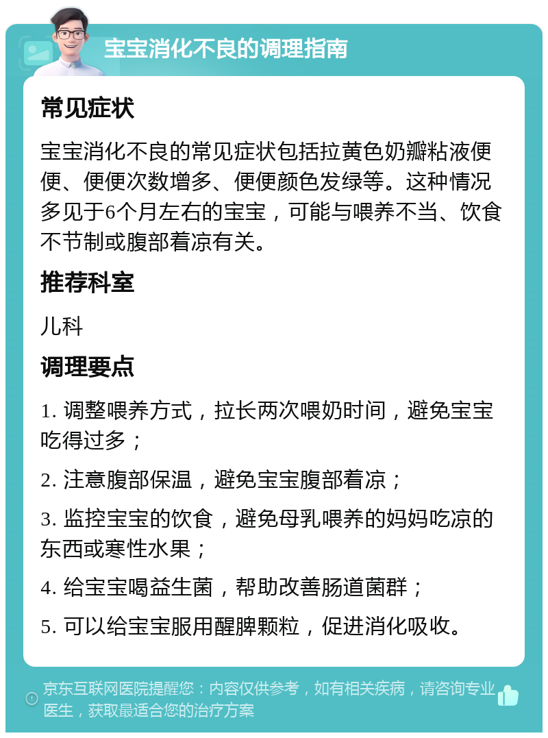 宝宝消化不良的调理指南 常见症状 宝宝消化不良的常见症状包括拉黄色奶瓣粘液便便、便便次数增多、便便颜色发绿等。这种情况多见于6个月左右的宝宝，可能与喂养不当、饮食不节制或腹部着凉有关。 推荐科室 儿科 调理要点 1. 调整喂养方式，拉长两次喂奶时间，避免宝宝吃得过多； 2. 注意腹部保温，避免宝宝腹部着凉； 3. 监控宝宝的饮食，避免母乳喂养的妈妈吃凉的东西或寒性水果； 4. 给宝宝喝益生菌，帮助改善肠道菌群； 5. 可以给宝宝服用醒脾颗粒，促进消化吸收。