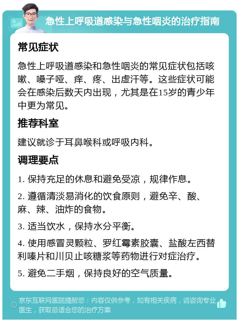 急性上呼吸道感染与急性咽炎的治疗指南 常见症状 急性上呼吸道感染和急性咽炎的常见症状包括咳嗽、嗓子哑、痒、疼、出虚汗等。这些症状可能会在感染后数天内出现，尤其是在15岁的青少年中更为常见。 推荐科室 建议就诊于耳鼻喉科或呼吸内科。 调理要点 1. 保持充足的休息和避免受凉，规律作息。 2. 遵循清淡易消化的饮食原则，避免辛、酸、麻、辣、油炸的食物。 3. 适当饮水，保持水分平衡。 4. 使用感冒灵颗粒、罗红霉素胶囊、盐酸左西替利嗪片和川贝止咳糖浆等药物进行对症治疗。 5. 避免二手烟，保持良好的空气质量。