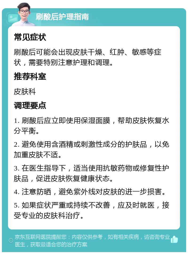 刷酸后护理指南 常见症状 刷酸后可能会出现皮肤干燥、红肿、敏感等症状，需要特别注意护理和调理。 推荐科室 皮肤科 调理要点 1. 刷酸后应立即使用保湿面膜，帮助皮肤恢复水分平衡。 2. 避免使用含酒精或刺激性成分的护肤品，以免加重皮肤不适。 3. 在医生指导下，适当使用抗敏药物或修复性护肤品，促进皮肤恢复健康状态。 4. 注意防晒，避免紫外线对皮肤的进一步损害。 5. 如果症状严重或持续不改善，应及时就医，接受专业的皮肤科治疗。