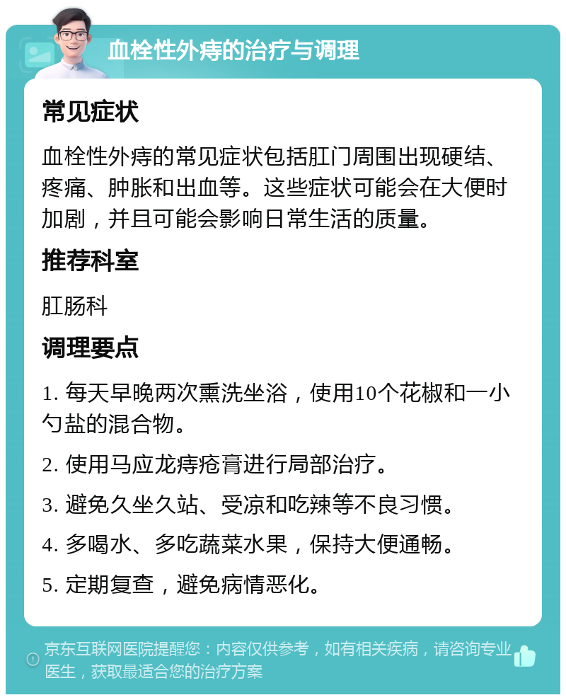 血栓性外痔的治疗与调理 常见症状 血栓性外痔的常见症状包括肛门周围出现硬结、疼痛、肿胀和出血等。这些症状可能会在大便时加剧，并且可能会影响日常生活的质量。 推荐科室 肛肠科 调理要点 1. 每天早晚两次熏洗坐浴，使用10个花椒和一小勺盐的混合物。 2. 使用马应龙痔疮膏进行局部治疗。 3. 避免久坐久站、受凉和吃辣等不良习惯。 4. 多喝水、多吃蔬菜水果，保持大便通畅。 5. 定期复查，避免病情恶化。