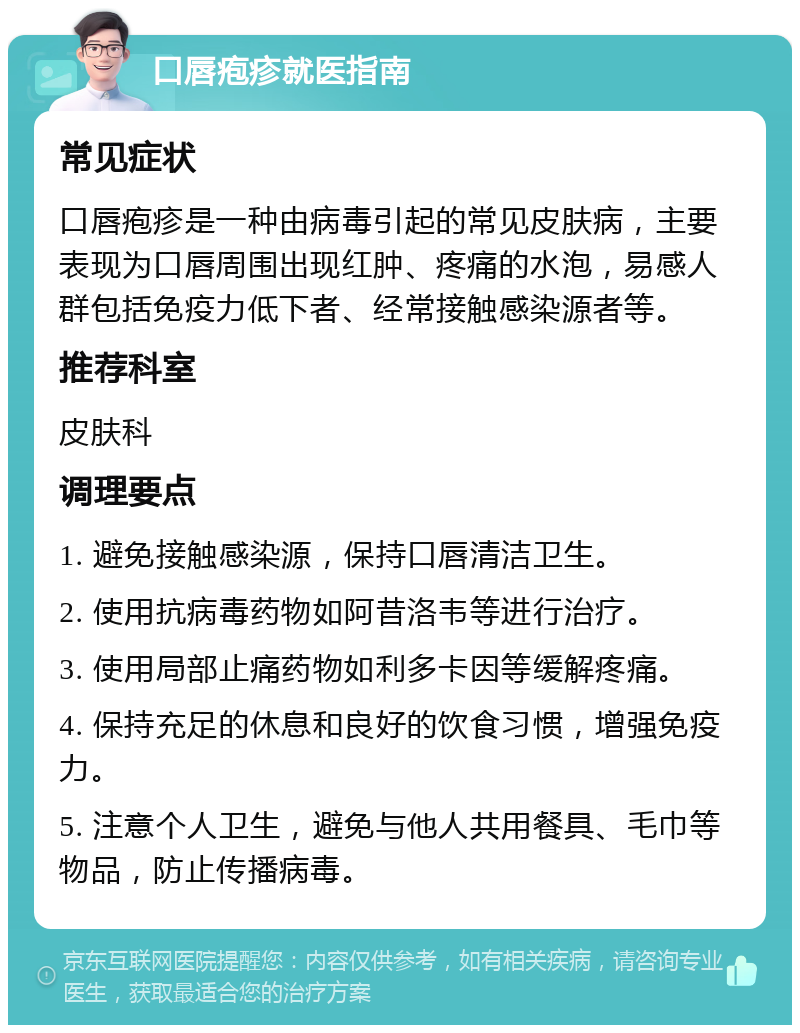 口唇疱疹就医指南 常见症状 口唇疱疹是一种由病毒引起的常见皮肤病，主要表现为口唇周围出现红肿、疼痛的水泡，易感人群包括免疫力低下者、经常接触感染源者等。 推荐科室 皮肤科 调理要点 1. 避免接触感染源，保持口唇清洁卫生。 2. 使用抗病毒药物如阿昔洛韦等进行治疗。 3. 使用局部止痛药物如利多卡因等缓解疼痛。 4. 保持充足的休息和良好的饮食习惯，增强免疫力。 5. 注意个人卫生，避免与他人共用餐具、毛巾等物品，防止传播病毒。