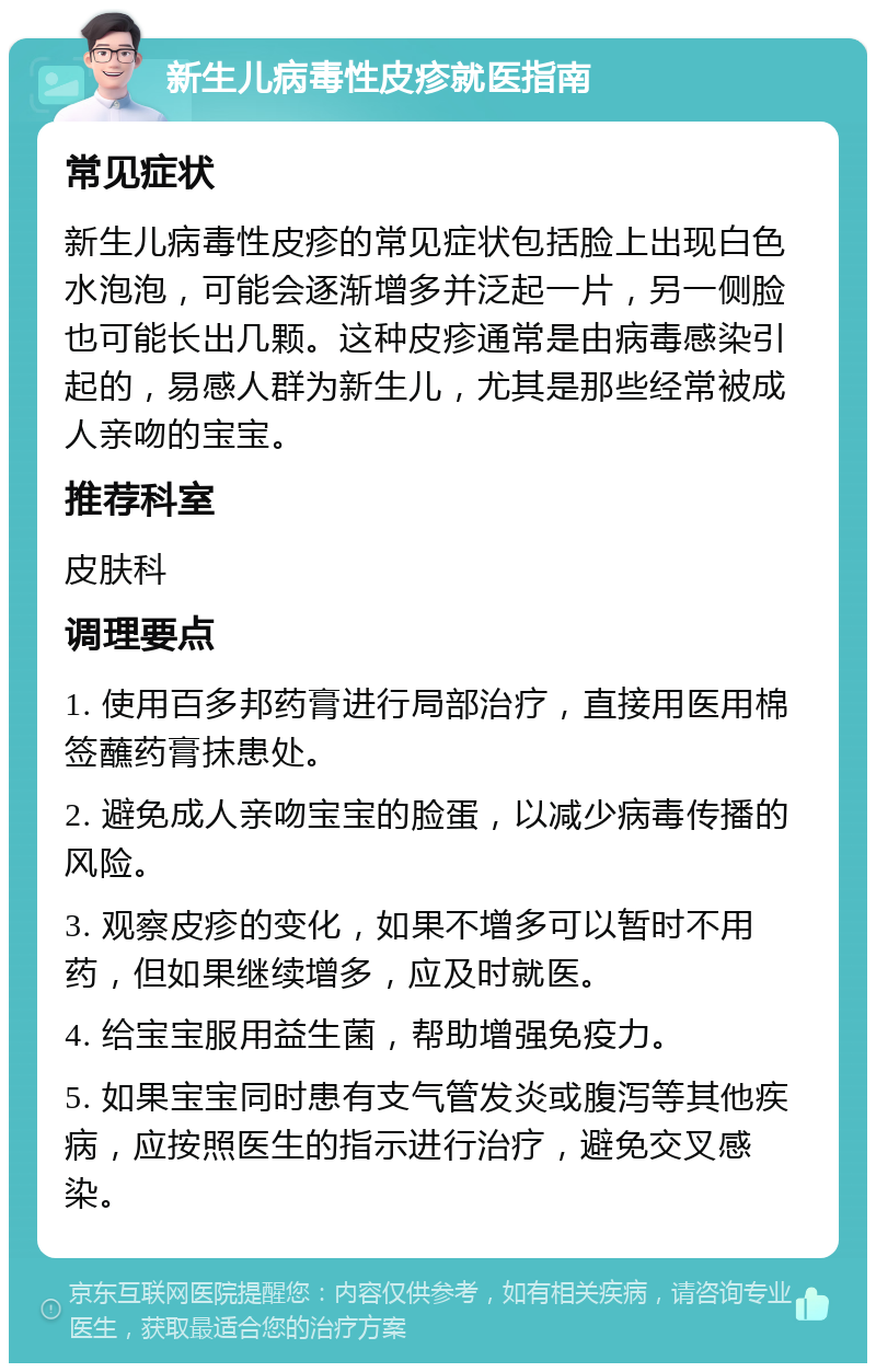 新生儿病毒性皮疹就医指南 常见症状 新生儿病毒性皮疹的常见症状包括脸上出现白色水泡泡，可能会逐渐增多并泛起一片，另一侧脸也可能长出几颗。这种皮疹通常是由病毒感染引起的，易感人群为新生儿，尤其是那些经常被成人亲吻的宝宝。 推荐科室 皮肤科 调理要点 1. 使用百多邦药膏进行局部治疗，直接用医用棉签蘸药膏抹患处。 2. 避免成人亲吻宝宝的脸蛋，以减少病毒传播的风险。 3. 观察皮疹的变化，如果不增多可以暂时不用药，但如果继续增多，应及时就医。 4. 给宝宝服用益生菌，帮助增强免疫力。 5. 如果宝宝同时患有支气管发炎或腹泻等其他疾病，应按照医生的指示进行治疗，避免交叉感染。