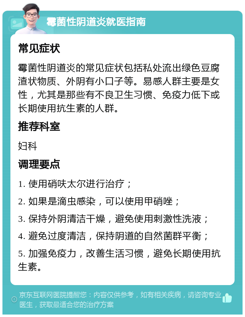 霉菌性阴道炎就医指南 常见症状 霉菌性阴道炎的常见症状包括私处流出绿色豆腐渣状物质、外阴有小口子等。易感人群主要是女性，尤其是那些有不良卫生习惯、免疫力低下或长期使用抗生素的人群。 推荐科室 妇科 调理要点 1. 使用硝呋太尔进行治疗； 2. 如果是滴虫感染，可以使用甲硝唑； 3. 保持外阴清洁干燥，避免使用刺激性洗液； 4. 避免过度清洁，保持阴道的自然菌群平衡； 5. 加强免疫力，改善生活习惯，避免长期使用抗生素。