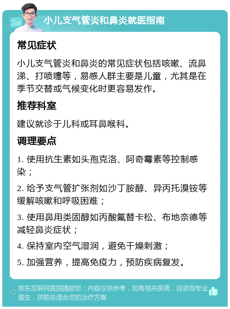 小儿支气管炎和鼻炎就医指南 常见症状 小儿支气管炎和鼻炎的常见症状包括咳嗽、流鼻涕、打喷嚏等，易感人群主要是儿童，尤其是在季节交替或气候变化时更容易发作。 推荐科室 建议就诊于儿科或耳鼻喉科。 调理要点 1. 使用抗生素如头孢克洛、阿奇霉素等控制感染； 2. 给予支气管扩张剂如沙丁胺醇、异丙托溴铵等缓解咳嗽和呼吸困难； 3. 使用鼻用类固醇如丙酸氟替卡松、布地奈德等减轻鼻炎症状； 4. 保持室内空气湿润，避免干燥刺激； 5. 加强营养，提高免疫力，预防疾病复发。