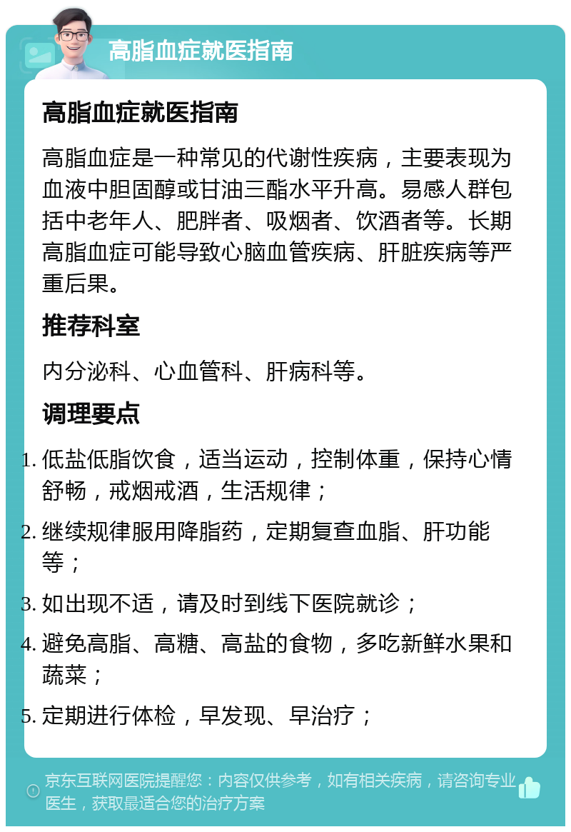 高脂血症就医指南 高脂血症就医指南 高脂血症是一种常见的代谢性疾病，主要表现为血液中胆固醇或甘油三酯水平升高。易感人群包括中老年人、肥胖者、吸烟者、饮酒者等。长期高脂血症可能导致心脑血管疾病、肝脏疾病等严重后果。 推荐科室 内分泌科、心血管科、肝病科等。 调理要点 低盐低脂饮食，适当运动，控制体重，保持心情舒畅，戒烟戒酒，生活规律； 继续规律服用降脂药，定期复查血脂、肝功能等； 如出现不适，请及时到线下医院就诊； 避免高脂、高糖、高盐的食物，多吃新鲜水果和蔬菜； 定期进行体检，早发现、早治疗；