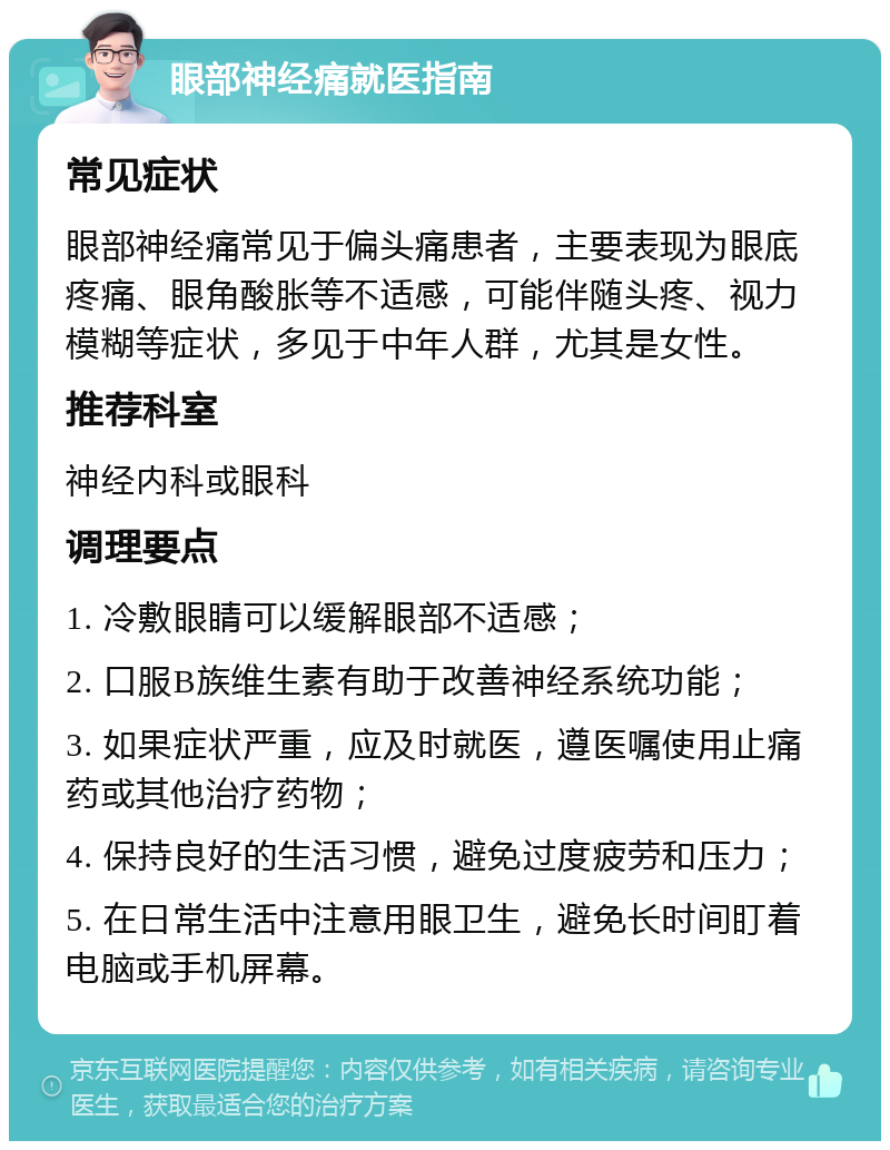 眼部神经痛就医指南 常见症状 眼部神经痛常见于偏头痛患者，主要表现为眼底疼痛、眼角酸胀等不适感，可能伴随头疼、视力模糊等症状，多见于中年人群，尤其是女性。 推荐科室 神经内科或眼科 调理要点 1. 冷敷眼睛可以缓解眼部不适感； 2. 口服B族维生素有助于改善神经系统功能； 3. 如果症状严重，应及时就医，遵医嘱使用止痛药或其他治疗药物； 4. 保持良好的生活习惯，避免过度疲劳和压力； 5. 在日常生活中注意用眼卫生，避免长时间盯着电脑或手机屏幕。