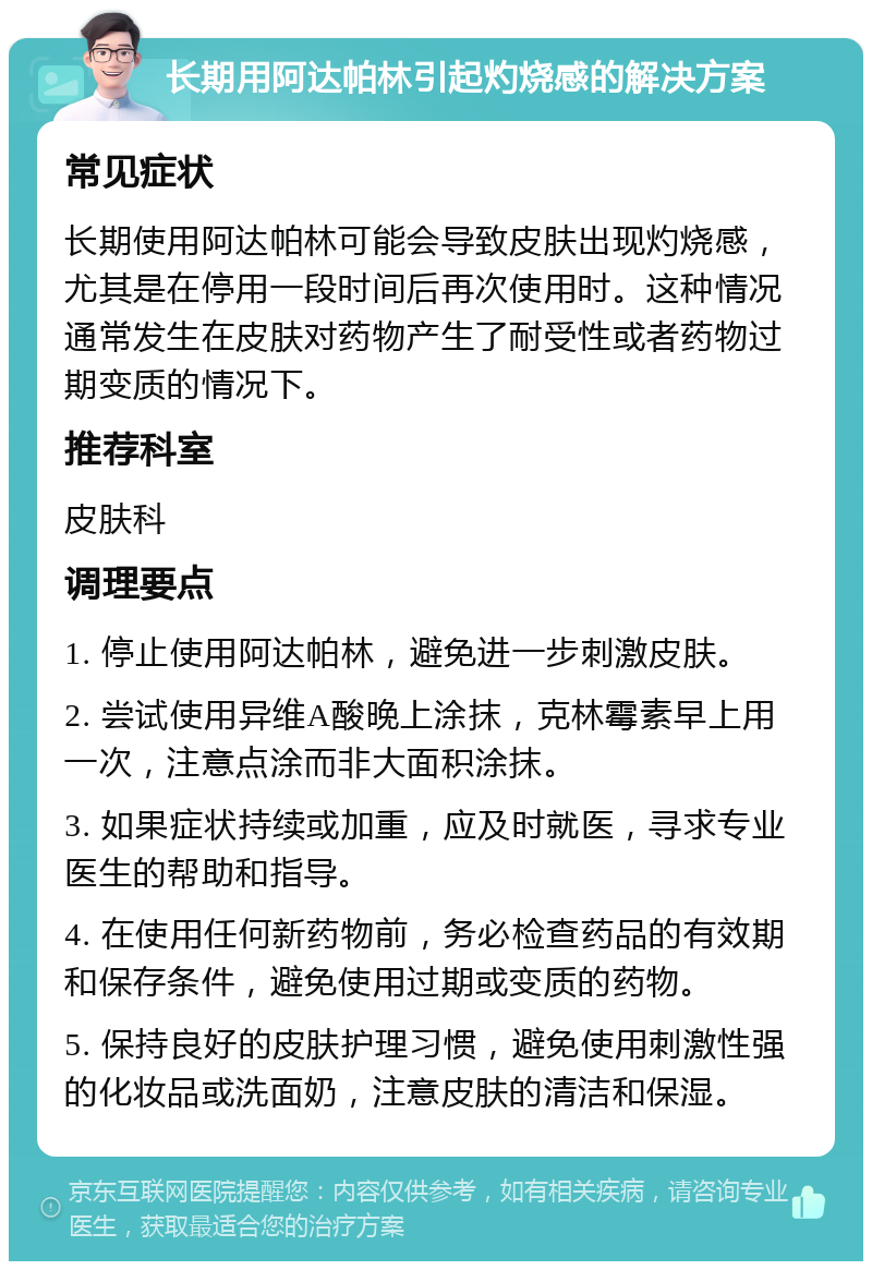 长期用阿达帕林引起灼烧感的解决方案 常见症状 长期使用阿达帕林可能会导致皮肤出现灼烧感，尤其是在停用一段时间后再次使用时。这种情况通常发生在皮肤对药物产生了耐受性或者药物过期变质的情况下。 推荐科室 皮肤科 调理要点 1. 停止使用阿达帕林，避免进一步刺激皮肤。 2. 尝试使用异维A酸晚上涂抹，克林霉素早上用一次，注意点涂而非大面积涂抹。 3. 如果症状持续或加重，应及时就医，寻求专业医生的帮助和指导。 4. 在使用任何新药物前，务必检查药品的有效期和保存条件，避免使用过期或变质的药物。 5. 保持良好的皮肤护理习惯，避免使用刺激性强的化妆品或洗面奶，注意皮肤的清洁和保湿。