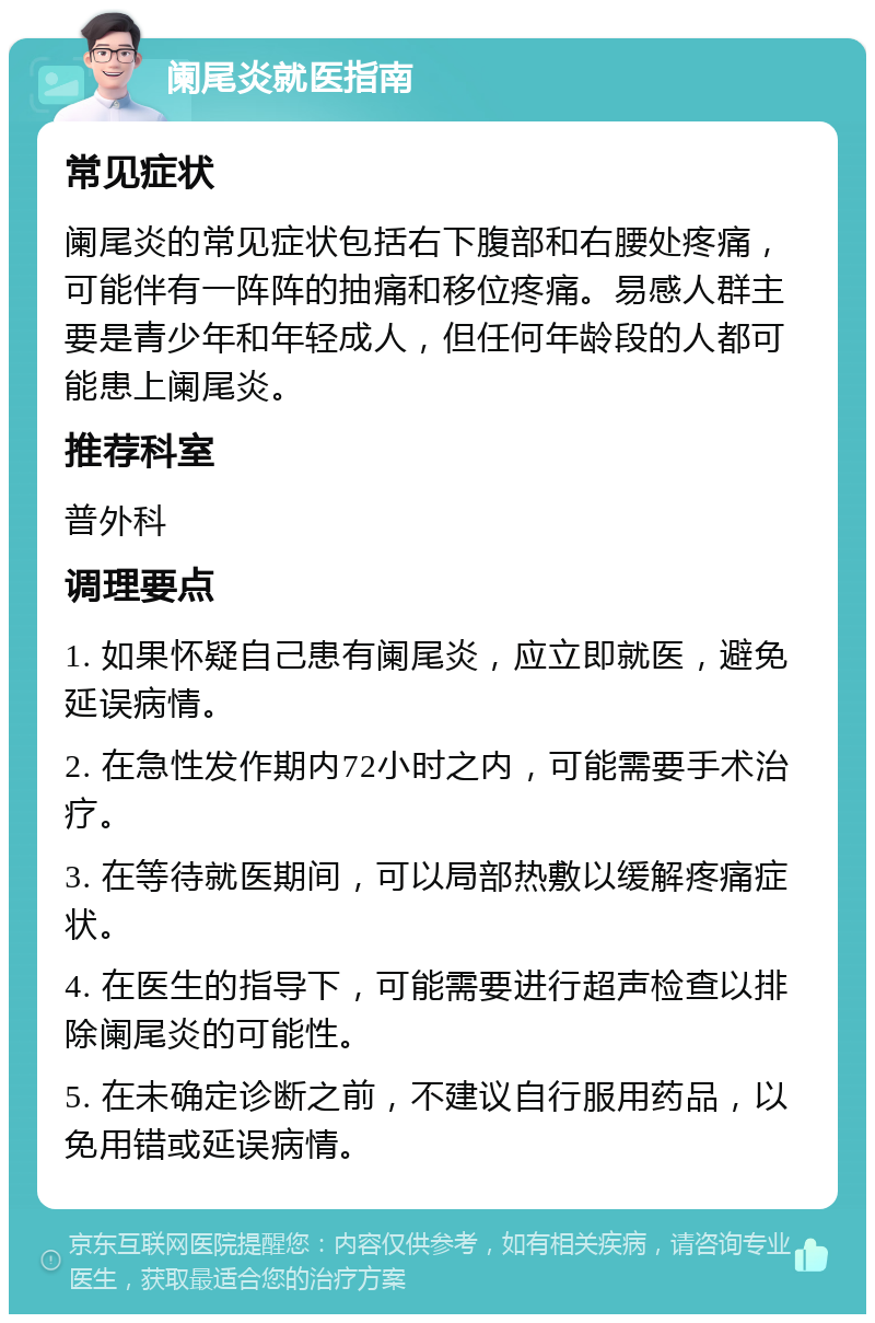 阑尾炎就医指南 常见症状 阑尾炎的常见症状包括右下腹部和右腰处疼痛，可能伴有一阵阵的抽痛和移位疼痛。易感人群主要是青少年和年轻成人，但任何年龄段的人都可能患上阑尾炎。 推荐科室 普外科 调理要点 1. 如果怀疑自己患有阑尾炎，应立即就医，避免延误病情。 2. 在急性发作期内72小时之内，可能需要手术治疗。 3. 在等待就医期间，可以局部热敷以缓解疼痛症状。 4. 在医生的指导下，可能需要进行超声检查以排除阑尾炎的可能性。 5. 在未确定诊断之前，不建议自行服用药品，以免用错或延误病情。